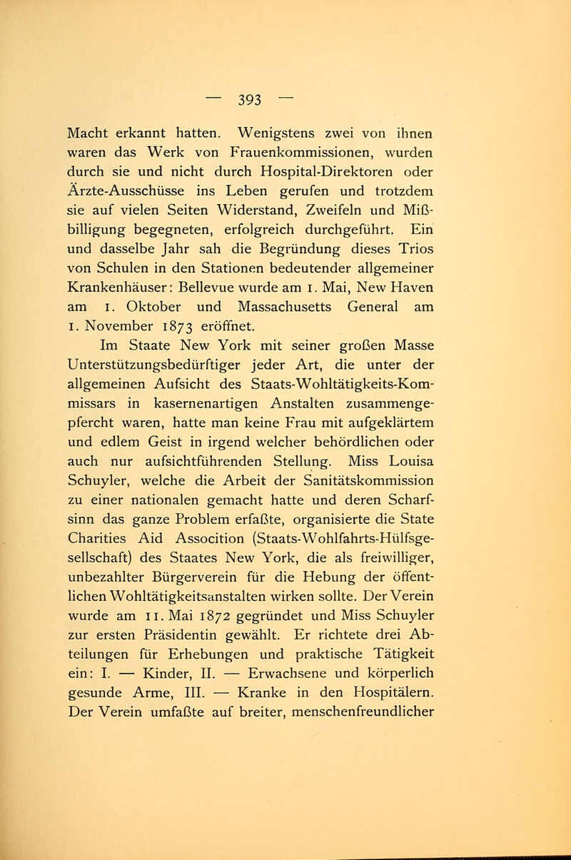 Macht erkannt hatten. Wenigstens zwei von ihnen waren das Werk von Frauenkommissionen, wurden durch sie und nicht durch Hospital-Direktoren oder Ärzte-Ausschüsse ins Leben gerufen und trotzdem sie auf vielen Seiten Widerstand, Zweifeln und Miß- billigung begegneten, erfolgreich durchgeführt. Ein und dasselbe Jahr sah die Begründung dieses Trios von Schulen in den Stationen bedeutender allgemeiner Krankenhäuser: Bellevue wurde am i. Mai, New Haven am i. Oktober und Massachusetts General am I. November 1873 eröffnet. Im Staate New York mit seiner großen Masse Unterstützungsbedürftiger jeder Art, die unter der allgemeinen Aufsicht des Staats-Wohltätigkeits-Kom- missars in kasernenartigen Anstalten zusammenge- pfercht waren, hatte man keine Frau mit aufgeklärtem und edlem Geist in irgend welcher behördlichen oder auch nur aufsichtführenden Stellung. Miss Louisa Schuyler, welche die Arbeit der Sanitätskommission zu einer nationalen gemacht hatte und deren Scharf- sinn das ganze Problem erfaßte, organisierte die State Charities Aid Assocition (Staats-Wohlfahrts-Hülfsge- sellschaft) des Staates New York, die als freiwilliger, unbezahlter Bürgerverein für die Hebung der öffent- lichen Wohltätigkeitsanstalten wirken sollte. Der Verein wurde am 11. Mai 1872 gegründet und Miss Schuyler zur ersten Präsidentin gewählt. Er richtete drei Ab- teilungen für Erhebungen und praktische Tätigkeit ein: I. — Kinder, II. — Erwachsene und körperlich gesunde Arme, III. — Kranke in den Hospitälern. Der Verein umfaßte auf breiter, menschenfreundlicher
