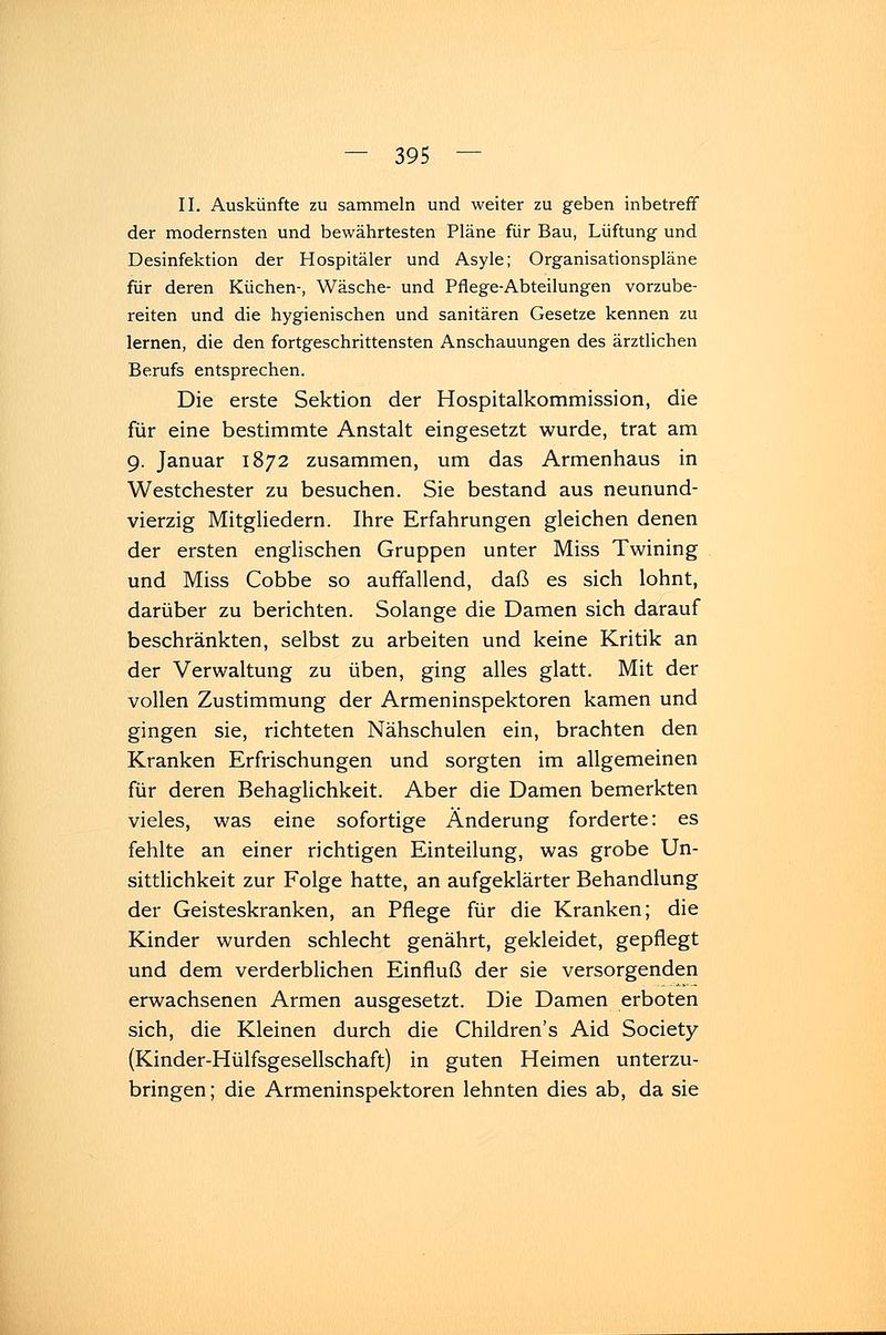 II. Auskünfte zu sammeln und weiter zu geben inbetreff der modernsten und bewährtesten Pläne für Bau, Lüftung und Desinfektion der Hospitäler und Asyle; Organisationspläne für deren Küchen-, Wäsche- und Pflege-Abteilungen vorzube- reiten und die hygienischen und sanitären Gesetze kennen zu lernen, die den fortgeschrittensten Anschauungen des ärztlichen Berufs entsprechen. Die erste Sektion der Hospitalkommission, die für eine bestimmte Anstalt eingesetzt wurde, trat am 9. Januar 1872 zusammen, um das Armenhaus in Westchester zu besuchen. Sie bestand aus neunund- vierzig Mitgliedern. Ihre Erfahrungen gleichen denen der ersten englischen Gruppen unter Miss Twining und Miss Cobbe so auffallend, daß es sich lohnt, darüber zu berichten. Solange die Damen sich darauf beschränkten, selbst zu arbeiten und keine Kritik an der Verwaltung zu üben, ging alles glatt. Mit der vollen Zustimmung der Armeninspektoren kamen und gingen sie, richteten Nähschulen ein, brachten den Kranken Erfrischungen und sorgten im allgemeinen für deren Behaglichkeit. Aber die Damen bemerkten vieles, was eine sofortige Änderung forderte: es fehlte an einer richtigen Einteilung, was grobe Un- sittlichkeit zur Folge hatte, an aufgeklärter Behandlung der Geisteskranken, an Pflege für die Kranken; die Kinder wurden schlecht genährt, gekleidet, gepflegt und dem verderblichen Einfluß der sie versorgenden erwachsenen Armen ausgesetzt. Die Damen erboten sich, die Kleinen durch die Children's Aid Society (Kinder-Hülfsgesellschaft) in guten Heimen unterzu- bringen; die Armeninspektoren lehnten dies ab, da sie