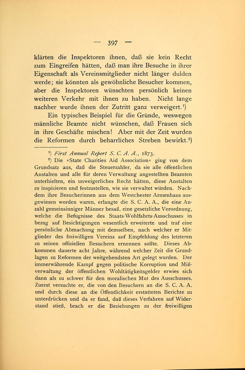 klärten die Inspektoren ihnen, daß sie kein Recht zum Eingreifen hätten, daß man ihre Besuche in ihrer Eigenschaft als Vereinsmitglieder nicht länger dulden werde; sie könnten als gewöhnliche Besucher kommen, aber die Inspektoren wünschten persönlich keinen weiteren Verkehr mit ihnen zu haben. Nicht lange nachher wurde ihnen der Zutritt ganz verweigert.1) Ein typisches Beispiel für die Gründe, weswegen männliche Beamte nicht wünschen, daß Frauen sich in ihre Geschäfte mischen! Aber mit der Zeit wurden die Reformen durch beharrliches Streben bewirkt.2) ') First Annual Report S. C. A. A., 1873. 2) Die »State Charities Aid Association« ging von dem Grundsatz aus, daß die Steuerzahler, da sie alle öffentlichen Anstalten und alle für deren Verwaltung angestellten Beamten unterhielten, ein unweigerliches Recht hätten, diese Anstalten zu inspizieren und festzustellen, wie sie verwaltet würden. Nach- dem ihre Besucherinnen aus dem Westchester Armenhaus aus- gewiesen worden waren, erlangte die S. C. A. A., die eine An- zahl gemeinsinniger Männer besaß, eine gesetzliche Verordnung, welche die Befugnisse des Staats-Wohlfahrts-Ausschusses in bezug auf Besichtigungen wesentlich erweiterte und traf eine persönliche Abmachung mit demselben, nach welcher er Mit- glieder des freiwilligen Vereins auf Empfehlung des letzteren zu seinen offiziellen Besuchern ernennen sollte. Dieses Ab- kommen dauerte acht Jahre, während welcher Zeit die Grund- lagen zu Reformen der weitgehendsten Art gelegt wurden. Der immerwährende Kampf gegen politische Korruption und Miß- verwaltung der öffentlichen Wohltätigkeitsgelder erwies sich dann als zu schwer für den moralischen Mut des Ausschusses. Zuerst versuchte er, die von den Besuchern an die S. C. A. A. und durch diese an die Öffentlichkeit erstatteten Berichte zu unterdrücken und da er fand, daß dieses Verfahren auf Wider- stand stieß, brach er die Beziehungen zu der freiwilligen