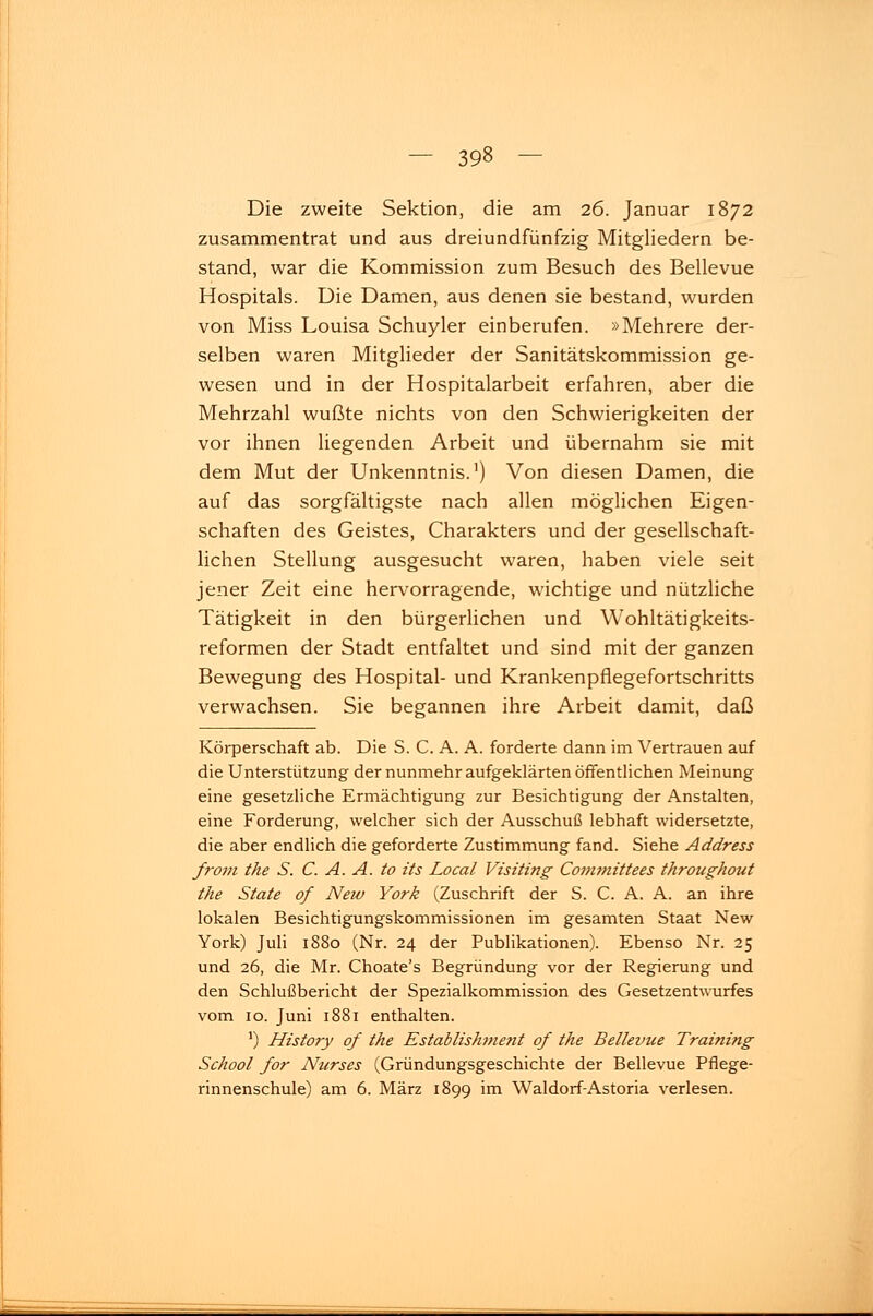 Die zweite Sektion, die am 26. Januar 1872 zusammentrat und aus dreiundfünfzig Mitgliedern be- stand, war die Kommission zum Besuch des Bellevue Hospitals. Die Damen, aus denen sie bestand, wurden von Miss Louisa Schuyler einberufen. »Mehrere der- selben waren Mitglieder der Sanitätskommission ge- wesen und in der Hospitalarbeit erfahren, aber die Mehrzahl wußte nichts von den Schwierigkeiten der vor ihnen liegenden Arbeit und übernahm sie mit dem Mut der Unkenntnis.1) Von diesen Damen, die auf das sorgfältigste nach allen möglichen Eigen- schaften des Geistes, Charakters und der gesellschaft- lichen Stellung ausgesucht waren, haben viele seit jener Zeit eine hervorragende, wichtige und nützliche Tätigkeit in den bürgerlichen und Wohltätigkeits- reformen der Stadt entfaltet und sind mit der ganzen Bewegung des Hospital- und Krankenpflegefortschritts verwachsen. Sie begannen ihre Arbeit damit, daß Körperschaft ab. Die S. C. A. A. forderte dann im Vertrauen auf die Unterstützung der nunmehr aufgeklärten öffentlichen Meinung eine gesetzliche Ermächtigung zur Besichtigung der Anstalten, eine Forderung, welcher sich der Ausschuß lebhaft widersetzte, die aber endlich die geforderte Zustimmung fand. Siehe Address front the S. C. A. A. to its Local Visiting Committees throughout the State of New York (Zuschrift der S. C. A. A. an ihre lokalen Besichtigungskommissionen im gesamten Staat New York) Juli 1880 (Nr. 24 der Publikationen). Ebenso Nr. 25 und 26, die Mr. Choate's Begründung vor der Regierung und den Schlußbericht der Spezialkommission des Gesetzentwurfes vom 10. Juni 1881 enthalten. J) History of the Establishment of the Bellevue Training School for Nurses (Gründungsgeschichte der Bellevue Pflege- rinnenschule) am 6. März 1899 im Waldorf-Astoria verlesen.