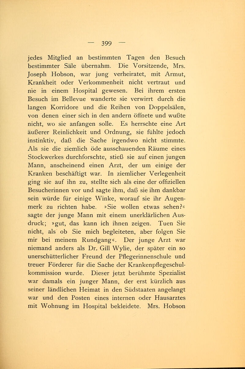 jedes Mitglied an bestimmten Tagen den Besuch bestimmter Säle übernahm. Die Vorsitzende, Mrs. Joseph Hobson, war jung verheiratet, mit Armut, Krankheit oder Verkommenheit nicht vertraut und nie in einem Hospital gewesen. Bei ihrem ersten Besuch im Bellevue wanderte sie verwirrt durch die langen Korridore und die Reihen von Doppelsälen, von denen einer sich in den andern öffnete und wußte nicht, wo sie anfangen solle. Es herrschte eine Art äußerer Reinlichkeit und Ordnung, sie fühlte jedoch instinktiv, daß die Sache irgendwo nicht stimmte. Als sie die ziemlich öde ausschauenden Räume eines Stockwerkes durchforschte, stieß sie auf einen jungen Mann, anscheinend einen Arzt, der um einige der Kranken beschäftigt war. In ziemlicher Verlegenheit ging sie auf ihn zu, stellte sich als eine der offiziellen Besucherinnen vor und sagte ihm, daß sie ihm dankbar sein würde für einige Winke, worauf sie ihr Augen- merk zu richten habe. »Sie wollen etwas sehen?« sagte der junge Mann mit einem unerklärlichen Aus- druck; »gut, das kann ich ihnen zeigen. Tuen Sie nicht, als ob Sie mich begleiteten, aber folgen Sie mir bei meinem Rundgang«. Der junge Arzt war niemand anders als Dr. Gill Wylie, der später ein so unerschütterlicher Freund der Pflegerinnenschule und treuer Förderer für die Sache der Krankenpflegeschul- kommission wurde. Dieser jetzt berühmte Spezialist war damals ein junger Mann, der erst kürzlich aus seiner ländlichen Heimat in den Südstaaten angelangt war und den Posten eines internen oder Hausarztes mit Wohnung im Hospital bekleidete. Mrs. Hobson
