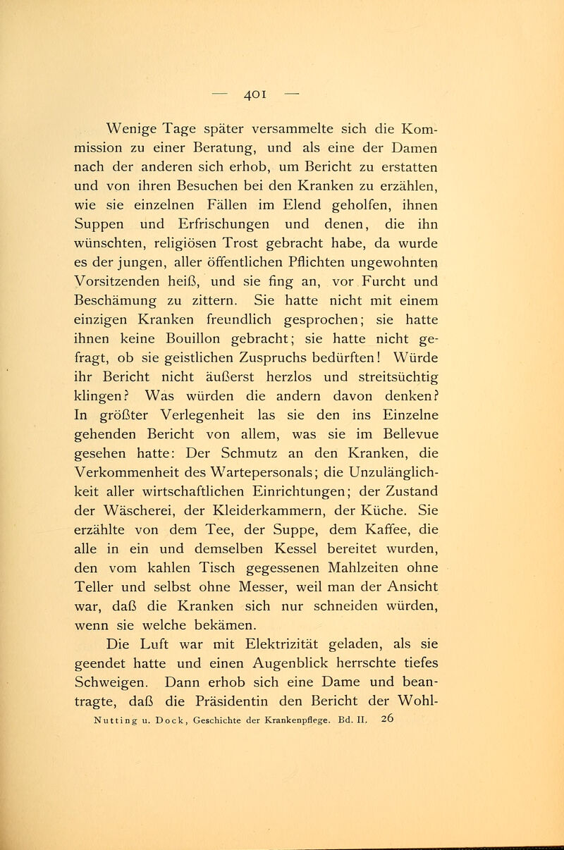 Wenige Tage später versammelte sich die Kom- mission zu einer Beratung, und als eine der Damen nach der anderen sich erhob, um Bericht zu erstatten und von ihren Besuchen bei den Kranken zu erzählen, wie sie einzelnen Fällen im Elend geholfen, ihnen Suppen und Erfrischungen und denen, die ihn wünschten, religiösen Trost gebracht habe, da wurde es der jungen, aller öffentlichen Pflichten ungewohnten Vorsitzenden heiß, und sie fing an, vor Furcht und Beschämung zu zittern. Sie hatte nicht mit einem einzigen Kranken freundlich gesprochen; sie hatte ihnen keine Bouillon gebracht; sie hatte nicht ge- fragt, ob sie geistlichen Zuspruchs bedürften! Würde ihr Bericht nicht äußerst herzlos und streitsüchtig klingen? Was würden die andern davon denken? In größter Verlegenheit las sie den ins Einzelne gehenden Bericht von allem, was sie im Bellevue gesehen hatte: Der Schmutz an den Kranken, die Verkommenheit des Wartepersonals; die Unzulänglich- keit aller wirtschaftlichen Einrichtungen; der Zustand der Wäscherei, der Kleiderkammern, der Küche. Sie erzählte von dem Tee, der Suppe, dem Kaffee, die alle in ein und demselben Kessel bereitet wurden, den vom kahlen Tisch gegessenen Mahlzeiten ohne Teller und selbst ohne Messer, weil man der Ansicht war, daß die Kranken sich nur schneiden würden, wenn sie welche bekämen. Die Luft war mit Elektrizität geladen, als sie geendet hatte und einen Augenblick herrschte tiefes Schweigen. Dann erhob sich eine Dame und bean- tragte, daß die Präsidentin den Bericht der Wohl- Nu tti ng u. Dock, Geschichte der Krankenpflege. Bd. II. 2u