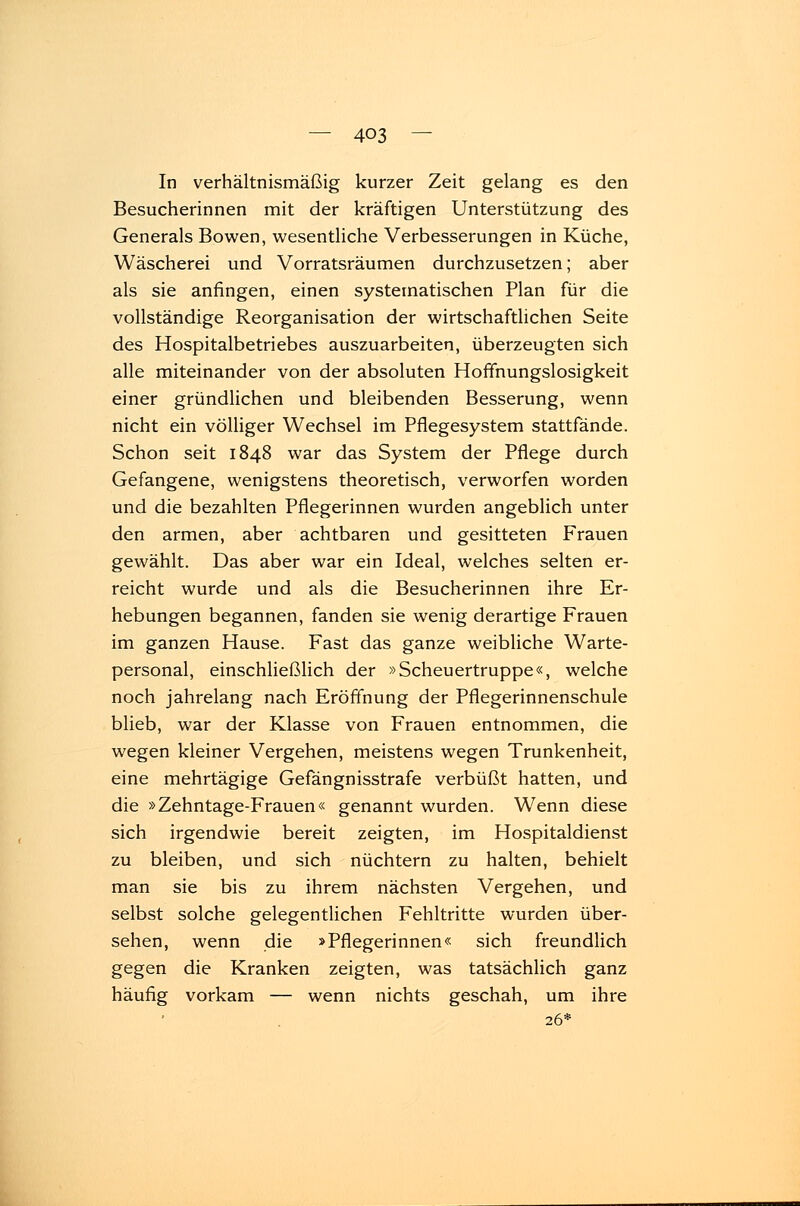 In verhältnismäßig kurzer Zeit gelang es den Besucherinnen mit der kräftigen Unterstützung des Generals Bowen, wesentliche Verbesserungen in Küche, Wäscherei und Vorratsräumen durchzusetzen; aber als sie anfingen, einen systematischen Plan für die vollständige Reorganisation der wirtschaftlichen Seite des Hospitalbetriebes auszuarbeiten, überzeugten sich alle miteinander von der absoluten Hoffnungslosigkeit einer gründlichen und bleibenden Besserung, wenn nicht ein völliger Wechsel im Pflegesystem stattfände. Schon seit 1848 war das System der Pflege durch Gefangene, wenigstens theoretisch, verworfen worden und die bezahlten Pflegerinnen wurden angeblich unter den armen, aber achtbaren und gesitteten Frauen gewählt. Das aber war ein Ideal, welches selten er- reicht wurde und als die Besucherinnen ihre Er- hebungen begannen, fanden sie wenig derartige Frauen im ganzen Hause. Fast das ganze weibliche Warte- personal, einschließlich der »Scheuertruppe«, welche noch jahrelang nach Eröffnung der Pflegerinnenschule blieb, war der Klasse von Frauen entnommen, die wegen kleiner Vergehen, meistens wegen Trunkenheit, eine mehrtägige Gefängnisstrafe verbüßt hatten, und die »Zehntage-Frauen« genannt wurden. Wenn diese sich irgendwie bereit zeigten, im Hospitaldienst zu bleiben, und sich nüchtern zu halten, behielt man sie bis zu ihrem nächsten Vergehen, und selbst solche gelegentlichen Fehltritte wurden über- sehen, wenn die »Pflegerinnen« sich freundlich gegen die Kranken zeigten, was tatsächlich ganz häufig vorkam — wenn nichts geschah, um ihre 26*