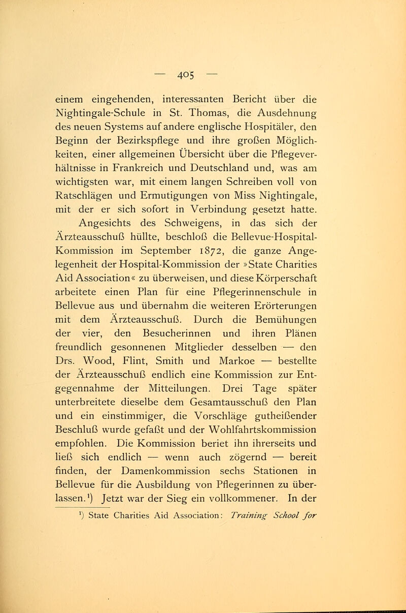 — 4Q'5 — einem eingehenden, interessanten Bericht über die Nightingale-Schule in St. Thomas, die Ausdehnung des neuen Systems auf andere englische Hospitäler, den Beginn der Bezirkspflege und ihre großen Möglich- keiten, einer allgemeinen Übersicht über die Pflegever- hältnisse in Frankreich und Deutschland und, was am wichtigsten war, mit einem langen Schreiben voll von Ratschlägen und Ermutigungen von Miss Nightingale, mit der er sich sofort in Verbindung gesetzt hatte. Angesichts des Schweigens, in das sich der Ärzteausschuß hüllte, beschloß die Bellevue-Hospital- Kommission im September 1872, die ganze Ange- legenheit der Hospital-Kommission der »State Charities Aid Association« zu überweisen, und diese Körperschaft arbeitete einen Plan für eine Pflegerinnenschule in Bellevue aus und übernahm die weiteren Erörterungen mit dem Ärzteausschuß. Durch die Bemühungen der vier, den Besucherinnen und ihren Plänen freundlich gesonnenen Mitglieder desselben — den Drs. Wood, Flint, Smith und Markoe — bestellte der Ärzteausschuß endlich eine Kommission zur Ent- gegennahme der Mitteilungen. Drei Tage später unterbreitete dieselbe dem Gesamtausschuß den Plan und ein einstimmiger, die Vorschläge gutheißender Beschluß wurde gefaßt und der Wohlfahrtskommission empfohlen. Die Kommission beriet ihn ihrerseits und ließ sich endlich — wenn auch zögernd — bereit finden, der Damenkommission sechs Stationen in Bellevue für die Ausbildung von Pflegerinnen zu über- lassen.1) Jetzt war der Sieg ein vollkommener. In der J) State Charities Aid Association: Training School for