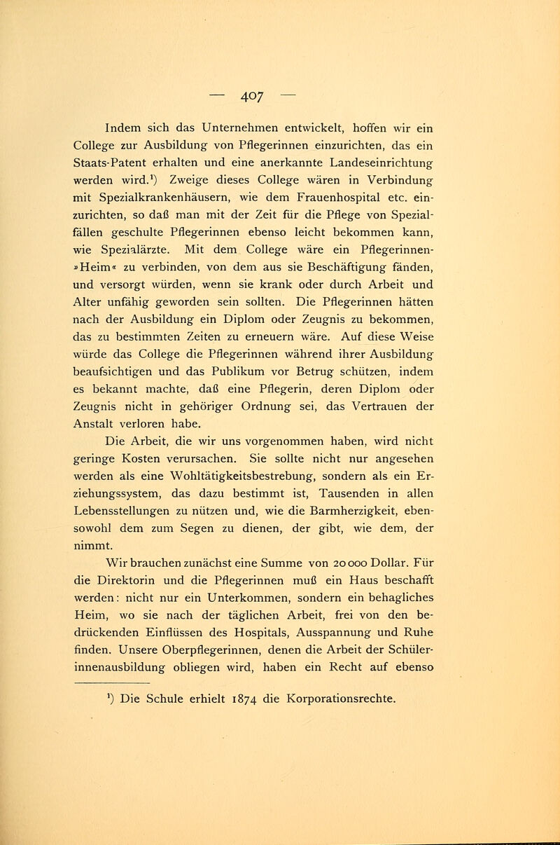 Indem sich das Unternehmen entwickelt, hoffen wir ein College zur Ausbildung von Pflegerinnen einzurichten, das ein Staats-Patent erhalten und eine anerkannte Landeseinrichtung werden wird.1) Zweige dieses College wären in Verbindung mit Spezialkrankenhäusern, wie dem Frauenhospital etc. ein- zurichten, so daß man mit der Zeit für die Pflege von Spezial- fällen geschulte Pflegerinnen ebenso leicht bekommen kann, wie Spezialärzte. Mit dem College wäre ein Pflegerinnen- »Heim« zu verbinden, von dem aus sie Beschäftigung fänden, und versorgt würden, wenn sie krank oder durch Arbeit und Alter unfähig geworden sein sollten. Die Pflegerinnen hätten nach der Ausbildung ein Diplom oder Zeugnis zu bekommen, das zu bestimmten Zeiten zu erneuern wäre. Auf diese Weise würde das College die Pflegerinnen während ihrer Ausbildung beaufsichtigen und das Publikum vor Betrug schützen, indem es bekannt machte, daß eine Pflegerin, deren Diplom oder Zeugnis nicht in gehöriger Ordnung sei, das Vertrauen der Anstalt verloren habe. Die Arbeit, die wir uns vorgenommen haben, wird nicht geringe Kosten verursachen. Sie sollte nicht nur angesehen werden als eine Wohltätigkeitsbestrebung, sondern als ein Er- ziehungssystem, das dazu bestimmt ist, Tausenden in allen Lebensstellungen zu nützen und, wie die Barmherzigkeit, eben- sowohl dem zum Segen zu dienen, der gibt, wie dem, der nimmt. Wir brauchen zunächst eine Summe von 20 000 Dollar. Für die Direktorin und die Pflegerinnen muß ein Haus beschafft werden: nicht nur ein Unterkommen, sondern ein behagliches Heim, wo sie nach der täglichen Arbeit, frei von den be- drückenden Einflüssen des Hospitals, Ausspannung und Ruhe finden. Unsere Oberpflegerinnen, denen die Arbeit der Schüler- innenausbildung obliegen wird, haben ein Recht auf ebenso *) Die Schule erhielt 1874 die Korporationsrechte.