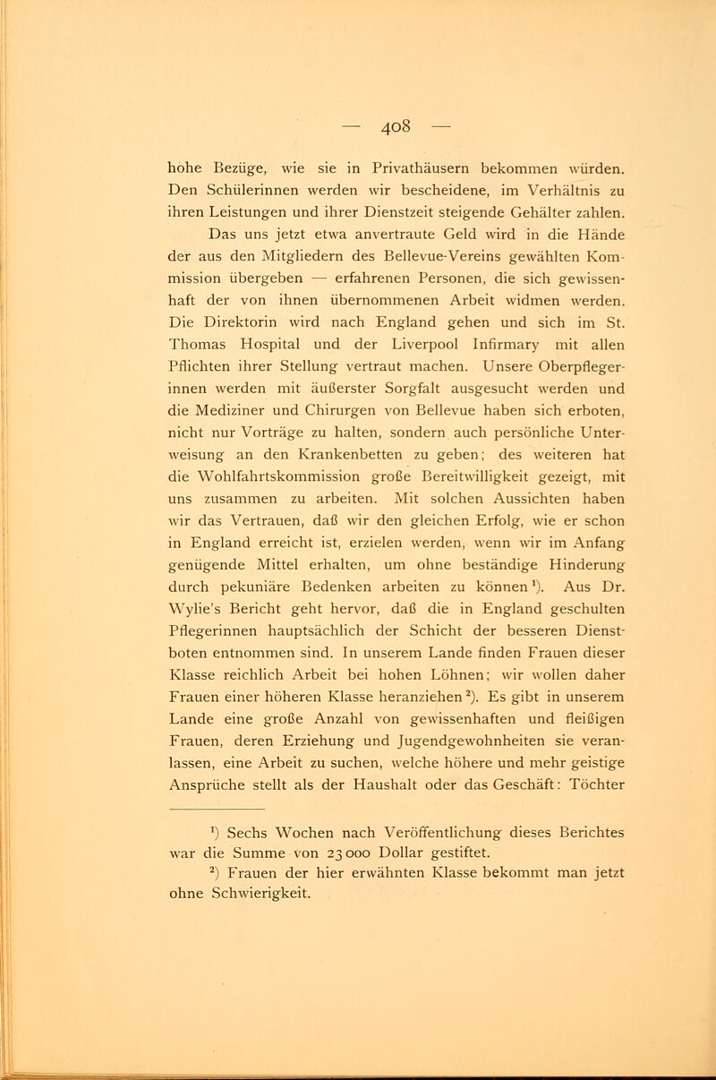 hohe Bezüge, wie sie in Privathäusern bekommen würden. Den Schülerinnen werden wir bescheidene, im Verhältnis zu ihren Leistungen und ihrer Dienstzeit steigende Gehälter zahlen. Das uns jetzt etwa anvertraute Geld wird in die Hände der aus den Mitgliedern des Bellevue-Vereins gewählten Kom- mission übergeben — erfahrenen Personen, die sich gewissen- haft der von ihnen übernommenen Arbeit widmen werden. Die Direktorin wird nach England gehen und sich im St. Thomas Hospital und der Liverpool Infirmary mit allen Pflichten ihrer Stellung vertraut machen. Unsere Oberpfleger- innen werden mit äußerster Sorgfalt ausgesucht werden und die Mediziner und Chirurgen von Bellevue haben sich erboten, nicht nur Vorträge zu halten, sondern auch persönliche Unter- weisung an den Krankenbetten zu geben; des weiteren hat die Wohlfahrtskommission große Bereitwilligkeit gezeigt, mit uns zusammen zu arbeiten. Mit solchen Aussichten haben wir das Vertrauen, daß wir den gleichen Erfolg, wie er schon in England erreicht ist, erzielen werden, wenn wir im Anfang genügende Mittel erhalten, um ohne beständige Hinderung durch pekuniäre Bedenken arbeiten zu können'). Aus Dr. Wylie's Bericht geht hervor, daß die in England geschulten Pflegerinnen hauptsächlich der Schicht der besseren Dienst- boten entnommen sind. In unserem Lande finden Frauen dieser Klasse reichlich Arbeit bei hohen Löhnen; wir wollen daher Frauen einer höheren Klasse heranziehen 2). Es gibt in unserem Lande eine große Anzahl von gewissenhaften und fleißigen Frauen, deren Erziehung und Jugendgewohnheiten sie veran- lassen, eine Arbeit zu suchen, welche höhere und mehr geistige Ansprüche stellt als der Haushalt oder das Geschäft: Töchter !) Sechs Wochen nach Veröffentlichung dieses Berichtes war die Summe von 23000 Dollar gestiftet. 2) Frauen der hier erwähnten Klasse bekommt man jetzt ohne Schwierigkeit.
