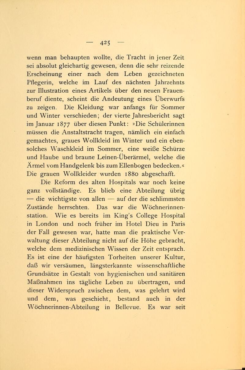 wenn man behaupten wollte, die Tracht in jener Zeit sei absolut gleichartig gewesen, denn die sehr reizende Erscheinung einer nach dem Leben gezeichneten Pflegerin, welche im Lauf des nächsten Jahrzehnts zur Illustration eines Artikels über den neuen Frauen- beruf diente, scheint die Andeutung eines Überwurfs zu zeigen. Die Kleidung war anfangs für Sommer und Winter verschieden; der vierte Jahresbericht sagt im Januar 1877 über diesen Punkt: »Die Schülerinnen müssen die Anstaltstracht tragen, nämlich ein einfach gemachtes, graues Wollkleid im Winter und ein eben- solches Waschkleid im Sommer, eine weiße Schürze und Haube und braune Leinen-Überärmel, welche die Ärmel vom Handgelenk bis zum Ellenbogen bedecken.« Die grauen Wollkleider wurden 1880 abgeschafft. Die Reform des alten Hospitals war noch keine ganz vollständige. Es blieb eine Abteilung übrig — die wichtigste von allen — auf der die schlimmsten Zustände herrschten. Das war die Wöchnerinnen- station. Wie es bereits im King's College Hospital in London und noch früher im Hotel Dieu in Paris der Fall gewesen war, hatte man die praktische Ver- waltung dieser Abteilung nicht auf die Höhe gebracht, welche dem medizinischen Wissen der Zeit entsprach. Es ist eine der häufigsten Torheiten unserer Kultur, daß wir versäumen, längsterkannte wissenschaftliche Grundsätze in Gestalt von hygienischen und sanitären Maßnahmen ins tägliche Leben zu übertragen, und dieser Widerspruch zwischen dem, was gelehrt wird und dem, was geschieht, bestand auch in der Wöchnerinnen-Abteilung in Bellevue. Es war seit