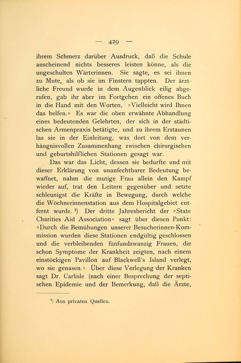 ihrem Schmerz darüber Ausdruck, daß die Schule anscheinend nichts besseres leisten könne, als die ungeschulten Wärterinnen. Sie sagte, es sei ihnen zu Mute, als ob sie im Finstern tappten. Der ärzt- liche Freund wurde in dem Augenblick eilig abge- rufen, gab ihr aber im Fortgehen ein offenes Buch in die Hand mit den Worten, »Vielleicht wird Ihnen das helfen.« Es war die oben erwähnte Abhandlung eines bedeutenden Gelehrten, der sich in der städti- schen Armenpraxis betätigte, und zu ihrem Erstaunen las sie in der Einleitung, was dort von dem ver- hängnisvollen Zusammenhang zwischen chirurgischen und geburtshilflichen Stationen gesagt war. Das war das Licht, dessen sie bedurfte und mit dieser Erklärung von unanfechtbarer Bedeutung be- waffnet, nahm die mutige Frau allein den Kampf wieder auf, trat den Leitern gegenüber und setzte schleunigst die Kräfte in Bewegung, durch welche die Wöchnerinnenstation aus dem Hospitalgebiet ent- fernt wurde. l) Der dritte Jahresbericht der »State Charities Aid Association« sagt über diesen Punkt: »Durch die Bemühungen unserer Besucherinnen-Kom- mission wurden diese Stationen endgültig geschlossen und die verbleibenden fünfundzwanzig Frauen, die schon Symptome der Krankheit zeigten, nach einem einstöckigen Pavillon auf Blackwell's Island verlegt, wo sie genasen.« Über diese Verlegung der Kranken sagt Dr. Carlisle (nach einer Besprechung der septi- schen Epidemie und der Bemerkung, daß die Ärzte,