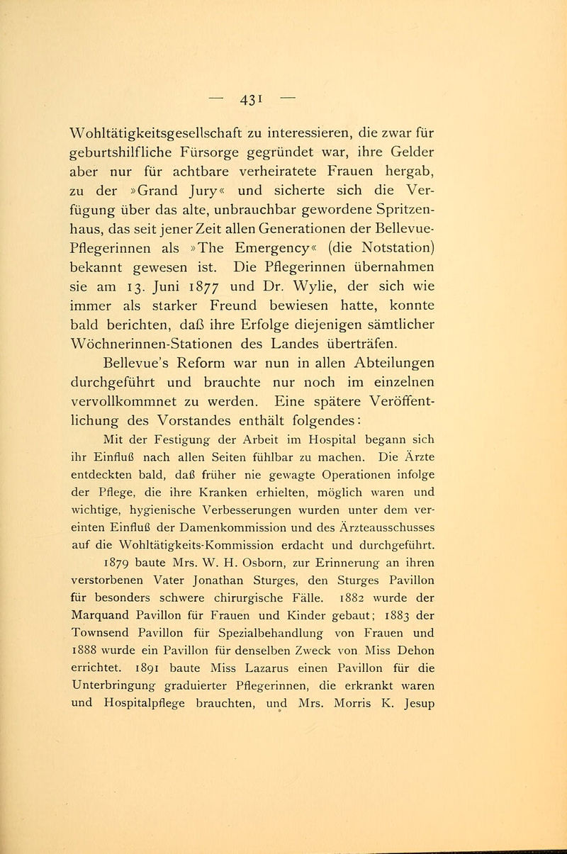 Wohltätigkeitsgesellschaft zu interessieren, die zwar für geburtshilfliche Fürsorge gegründet war, ihre Gelder aber nur für achtbare verheiratete Frauen hergab, zu der »Grand Jury« und sicherte sich die Ver- fügung über das alte, unbrauchbar gewordene Spritzen- haus, das seit jener Zeit allen Generationen der Bellevue- Pflegerinnen als »The Emergency« (die Notstation) bekannt gewesen ist. Die Pflegerinnen übernahmen sie am 13. Juni 1877 und Dr. Wylie, der sich wie immer als starker Freund bewiesen hatte, konnte bald berichten, daß ihre Erfolge diejenigen sämtlicher Wöchnerinnen-Stationen des Landes überträfen. Bellevue's Reform war nun in allen Abteilungen durchgeführt und brauchte nur noch im einzelnen vervollkommnet zu werden. Eine spätere Veröffent- lichung des Vorstandes enthält folgendes: Mit der Festigung der Arbeit im Hospital begann sich ihr Einfluß nach allen Seiten fühlbar zu machen. Die Ärzte entdeckten bald, daß früher nie gewagte Operationen infolge der Pflege, die ihre Kranken erhielten, möglich waren und wichtige, hygienische Verbesserungen wurden unter dem ver- einten Einfluß der Damenkommission und des Ärzteausschusses auf die Wohltätigkeits-Kommission erdacht und durchgeführt. 1879 baute Mrs. W. H. Osborn, zur Erinnerung an ihren verstorbenen Vater Jonathan Sturges, den Sturges Pavillon für besonders schwere chirurgische Fälle. 1882 wurde der Marquand Pavillon für Frauen und Kinder gebaut; 1883 der Townsend Pavillon für Spezialbehandlung von Frauen und 1888 wurde ein Pavillon für denselben Zweck von Miss Dehon errichtet. 1891 baute Miss Lazarus einen Pavillon für die Unterbringung graduierter Pflegerinnen, die erkrankt waren und Hospitalpflege brauchten, und Mrs. Morris K. Jesup