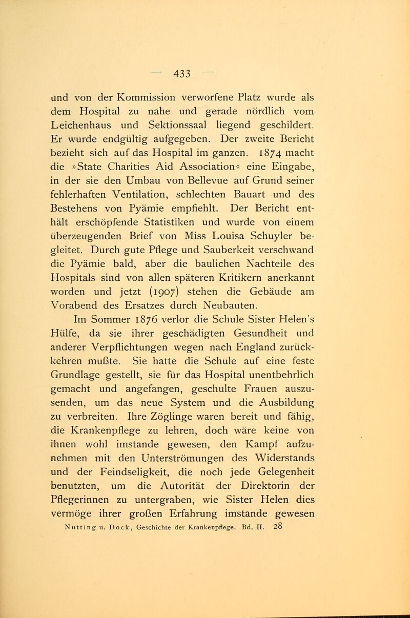 und von der Kommission verworfene Platz wurde als dem Hospital zu nahe und gerade nördlich vom Leichenhaus und Sektionssaal liegend geschildert. Er wurde endgültig aufgegeben. Der zweite Bericht bezieht sich auf das Hospital im ganzen. 1874 macht die »State Charities Aid Association« eine Eingabe, in der sie den Umbau von Bellevue auf Grund seiner fehlerhaften Ventilation, schlechten Bauart und des Bestehens von Pyämie empfiehlt. Der Bericht ent- hält erschöpfende Statistiken und wurde von einem überzeugenden Brief von Miss Louisa Schuyler be- gleitet. Durch gute Pflege und Sauberkeit verschwand die Pyämie bald, aber die baulichen Nachteile des Hospitals sind von allen späteren Kritikern anerkannt worden und jetzt (1907) stehen die Gebäude am Vorabend des Ersatzes durch Neubauten. Im Sommer 1876 verlor die Schule Sister Helen's Hülfe, da sie ihrer geschädigten Gesundheit und anderer Verpflichtungen wegen nach England zurück- kehren mußte. Sie hatte die Schule auf eine feste Grundlage gestellt, sie für das Hospital unentbehrlich gemacht und angefangen, geschulte Frauen auszu- senden, um das neue System und die Ausbildung zu verbreiten. Ihre Zöglinge waren bereit und fähig, die Krankenpflege zu lehren, doch wäre keine von ihnen wohl imstande gewesen, den Kampf aufzu- nehmen mit den Unterströmungen des Widerstands und der Feindseligkeit, die noch jede Gelegenheit benutzten, um die Autorität der Direktorin der Pflegerinnen zu untergraben, wie Sister Helen dies vermöge ihrer großen Erfahrung imstande gewesen Nutting u. Dock, Geschichte der Krankenpflege. Bd. II. 2o