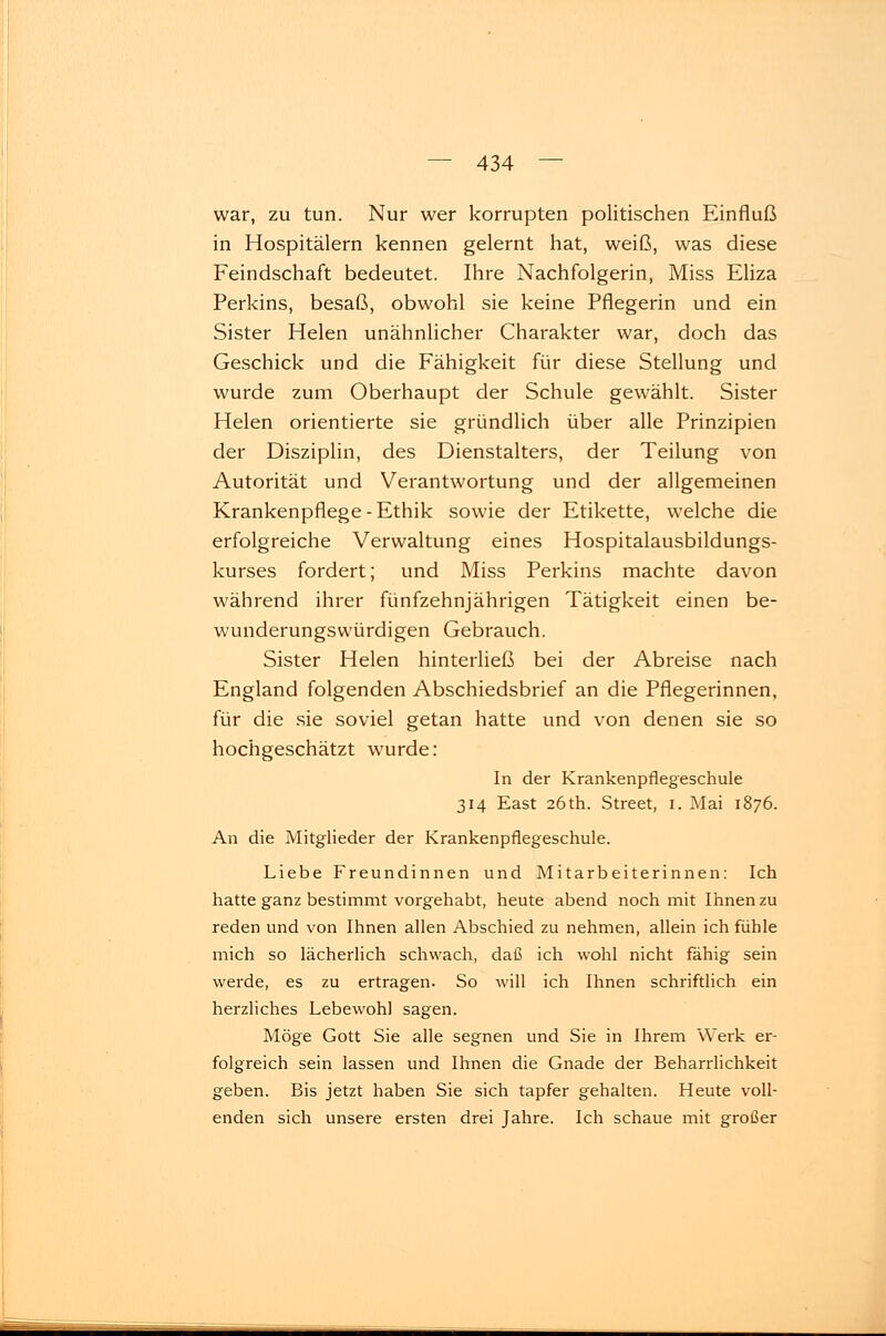 war, zu tun. Nur wer korrupten politischen Einfluß in Hospitälern kennen gelernt hat, weiß, was diese Feindschaft bedeutet. Ihre Nachfolgerin, Miss Eliza Perkins, besaß, obwohl sie keine Pflegerin und ein Sister Helen unähnlicher Charakter war, doch das Geschick und die Fähigkeit für diese Stellung und wurde zum Oberhaupt der Schule gewählt. Sister Helen orientierte sie gründlich über alle Prinzipien der Disziplin, des Dienstalters, der Teilung von Autorität und Verantwortung und der allgemeinen Krankenpflege-Ethik sowie der Etikette, welche die erfolgreiche Verwaltung eines Hospitalausbildungs- kurses fordert; und Miss Perkins machte davon während ihrer fünfzehnjährigen Tätigkeit einen be- wunderungswürdigen Gebrauch. Sister Helen hinterließ bei der Abreise nach England folgenden Abschiedsbrief an die Pflegerinnen, für die sie soviel getan hatte und von denen sie so hochgeschätzt wurde: In der Krankenpflegeschule 314 East 26 th. Street, 1. Mai 1876. An die Mitglieder der Krankenpflegeschule. Liebe Freundinnen und Mitarbeiterinnen: Ich hatte ganz bestimmt vorgehabt, heute abend noch mit Ihnen zu reden und von Ihnen allen Abschied zu nehmen, allein ich fühle mich so lächerlich schwach, daß ich wohl nicht fähig sein werde, es zu ertragen. So will ich Ihnen schriftlich ein herzliches Lebewohl sagen. Möge Gott Sie alle segnen und Sie in Ihrem Werk er- folgreich sein lassen und Ihnen die Gnade der Beharrlichkeit geben. Bis jetzt haben Sie sich tapfer gehalten. Heute voll- enden sich unsere ersten drei Jahre. Ich schaue mit großer