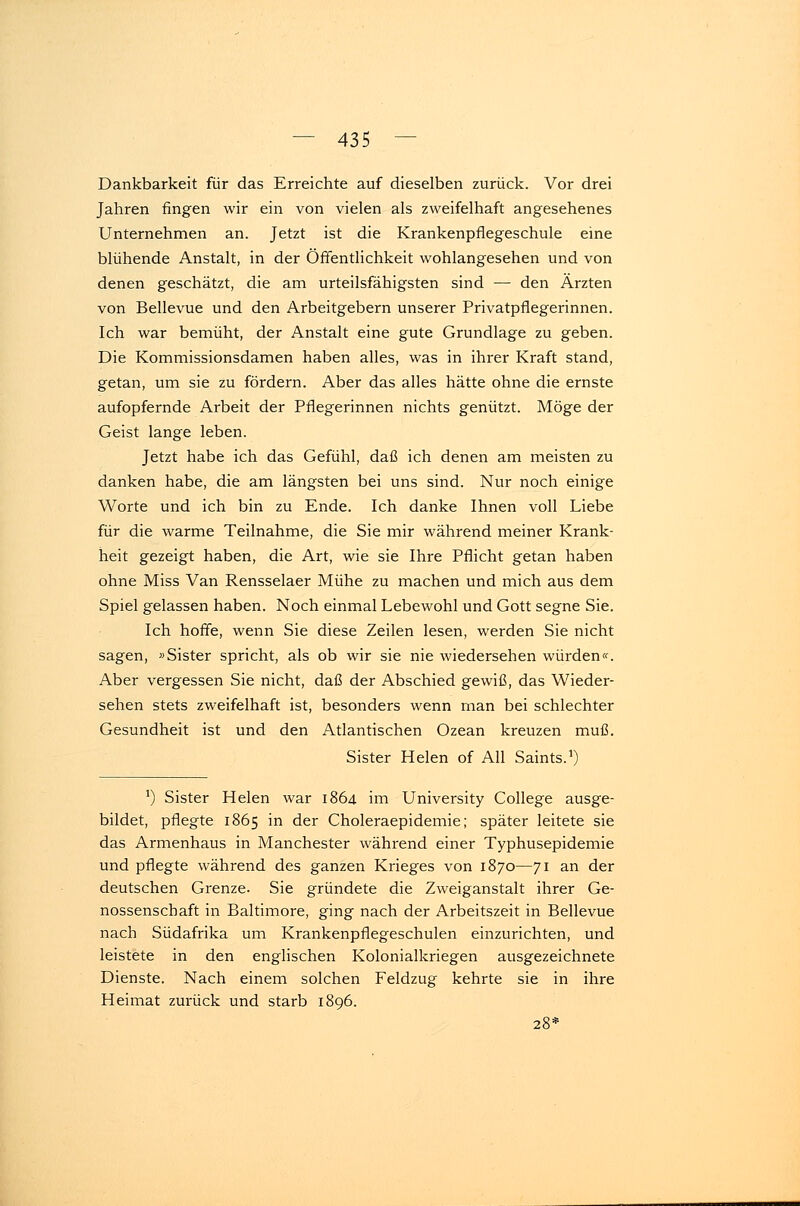 Dankbarkeit für das Erreichte auf dieselben zurück. Vor drei Jahren fingen wir ein von vielen als zweifelhaft angesehenes Unternehmen an. Jetzt ist die Krankenpflegeschule eine blühende Anstalt, in der Öffentlichkeit wohlangesehen und von denen geschätzt, die am urteilsfähigsten sind — den Ärzten von Bellevue und den Arbeitgebern unserer Privatpflegerinnen. Ich war bemüht, der Anstalt eine gute Grundlage zu geben. Die Kommissionsdamen haben alles, was in ihrer Kraft stand, getan, um sie zu fördern. Aber das alles hätte ohne die ernste aufopfernde Arbeit der Pflegerinnen nichts genützt. Möge der Geist lange leben. Jetzt habe ich das Gefühl, daß ich denen am meisten zu danken habe, die am längsten bei uns sind. Nur noch einige Worte und ich bin zu Ende. Ich danke Ihnen voll Liebe für die warme Teilnahme, die Sie mir während meiner Krank- heit gezeigt haben, die Art, wie sie Ihre Pflicht getan haben ohne Miss Van Rensselaer Mühe zu machen und mich aus dem Spiel gelassen haben. Noch einmal Lebewohl und Gott segne Sie. Ich hoffe, wenn Sie diese Zeilen lesen, werden Sie nicht sagen, »Sister spricht, als ob wir sie nie wiedersehen würden«. Aber vergessen Sie nicht, daß der Abschied gewiß, das Wieder- sehen stets zweifelhaft ist, besonders wenn man bei schlechter Gesundheit ist und den Atlantischen Ozean kreuzen muß. Sister Helen of All Saints.1) !) Sister Helen war 1864 im University College ausge- bildet, pflegte 1865 in der Choleraepidemie; später leitete sie das Armenhaus in Manchester während einer Typhusepidemie und pflegte während des ganzen Krieges von 1870—71 an der deutschen Grenze. Sie gründete die Zweiganstalt ihrer Ge- nossenschaft in Baltimore, ging nach der Arbeitszeit in Bellevue nach Südafrika um Krankenpflegeschulen einzurichten, und leistete in den englischen Kolonialkriegen ausgezeichnete Dienste. Nach einem solchen Feldzug kehrte sie in ihre Heimat zurück und starb 1896. 28*