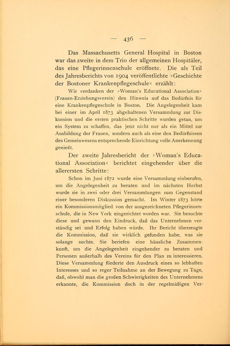 Das Massachusetts General Hospital in Boston war das zweite in dem Trio der allgemeinen Hospitäler, das eine Pflegerinnenschule eröffnete. Die als Teil des Jahresberichts von 1904 veröffentlichte »Geschichte der Bostoner Krankenpflegeschule« erzählt: Wir verdanken der »Woman's Educational Association« (Frauen-Erziehungsverein) den Hinweis auf das Bedürfnis für eine Krankenpflegeschule in Boston. Die Angelegenheit kam bei einer im April 1873 abgehaltenen Versammlung zur Dis- kussion und die ersten praktischen Schritte wurden getan, um ein System zu schaffen, das jetzt nicht nur als ein Mittel zur Ausbildung der Frauen, sondern auch als eine den Bedürfnissen des Gemeinwesens entsprechende Einrichtung volle Anerkennung genießt. Der zweite Jahresbericht der »Woman's Educa- tional Association« berichtet eingehender über die allerersten Schritte: Schon im Juni 1872 wurde eine Versammlung einberufen, um die Angelegenheit zu beraten und im nächsten Herbst wurde sie in zwei oder drei Versammlungen zum Gegenstand einer besonderen Diskussion gemacht. Im Winter 1873 hörte ein Kommissionsmitglied von der ausgezeichneten Pflegerinnen- schule, die in New York eingerichtet worden war. Sie besuchte diese und gewann den Eindruck, daß das Unternehmen ver- ständig sei und Erfolg haben würde. Ihr Bericht überzeugte die Kommission, daß sie wirklich gefunden habe, was sie solange suchte. Sie beriefen eine häusliche Zusammen- kunft, um die Angelegenheit eingehender zu beraten und Personen außerhalb des Vereins für den Plan zu interessieren. Diese Versammlung förderte den Ausdruck eines so lebhaften Interesses und so reger Teilnahme an der Bewegung zu Tage, daß, obwohl man die großen Schwierigkeiten des Unternehmens erkannte, die Kommission doch in der regelmäßigen Ver-