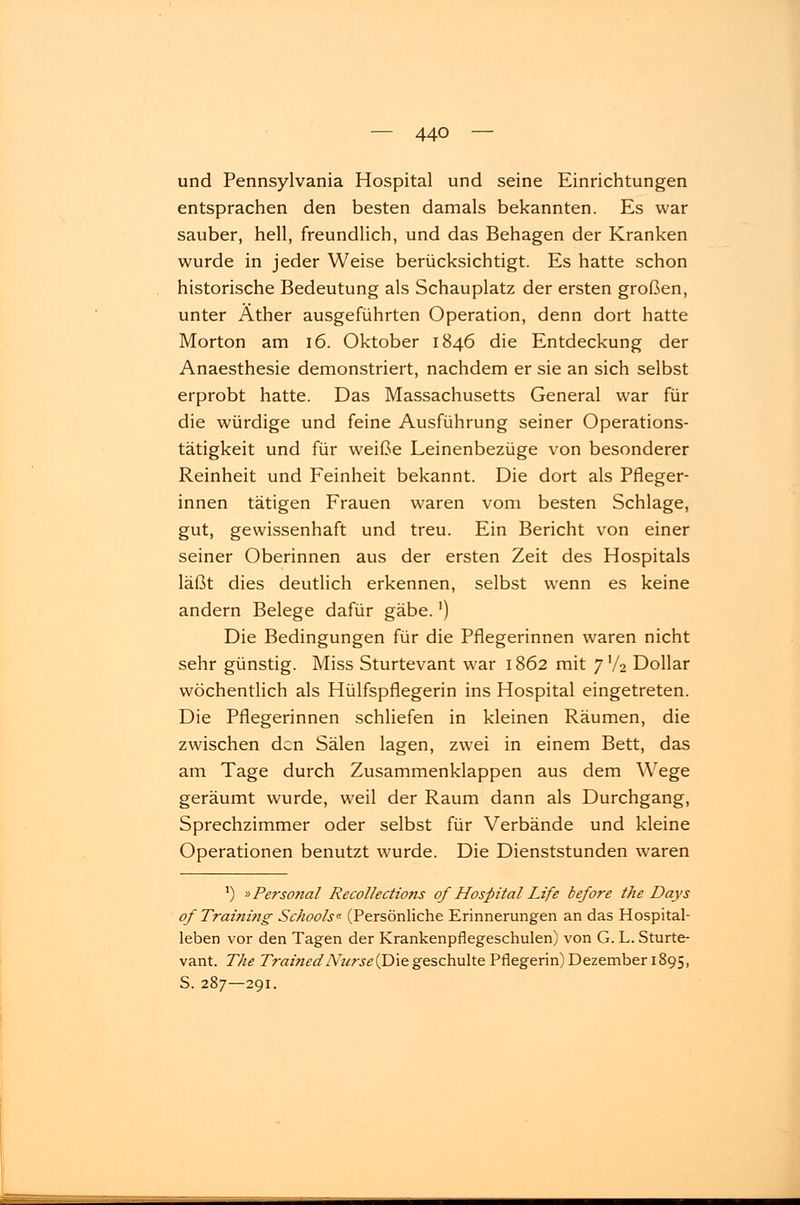 und Pennsylvania Hospital und seine Einrichtungen entsprachen den besten damals bekannten. Es war sauber, hell, freundlich, und das Behagen der Kranken wurde in jeder Weise berücksichtigt. Es hatte schon historische Bedeutung als Schauplatz der ersten großen, unter Äther ausgeführten Operation, denn dort hatte Morton am 16. Oktober 1846 die Entdeckung der Anaesthesie demonstriert, nachdem er sie an sich selbst erprobt hatte. Das Massachusetts General war für die würdige und feine Ausführung seiner Operations- tätigkeit und für weiße Leinenbezüge von besonderer Reinheit und Feinheit bekannt. Die dort als Pfleger- innen tätigen Frauen waren vom besten Schlage, gut, gewissenhaft und treu. Ein Bericht von einer seiner Oberinnen aus der ersten Zeit des Hospitals läßt dies deutlich erkennen, selbst wenn es keine andern Belege dafür gäbe.') Die Bedingungen für die Pflegerinnen waren nicht sehr günstig. Miss Sturtevant war 1862 mit 7V2 Dollar wöchentlich als Hülfspflegerin ins Hospital eingetreten. Die Pflegerinnen schliefen in kleinen Räumen, die zwischen den Sälen lagen, zwei in einem Bett, das am Tage durch Zusammenklappen aus dem Wege geräumt wurde, weil der Raum dann als Durchgang, Sprechzimmer oder selbst für Verbände und kleine Operationen benutzt wurde. Die Dienststunden waren J) »Personal Recollections of Hospital Life before the Days of Traini?ig Sc/iools« (Persönliche Erinnerungen an das Hospital- leben vor den Tagen der Krankenpflegeschulen) von G. L. Sturte- vant. The TrainedNurse(Die geschulte Pflegerin) Dezember 1895, S. 287—291.