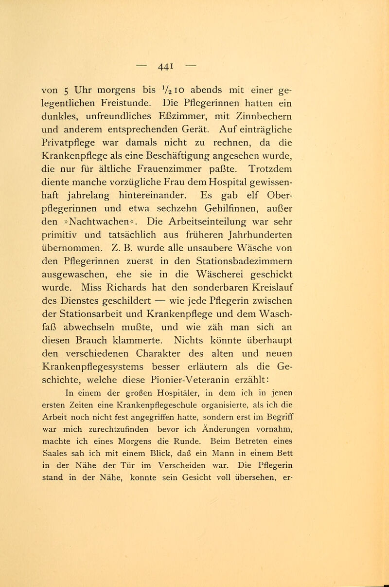 von 5 Uhr morgens bis V2IO abends mit einer ge- legentlichen Freistunde. Die Pflegerinnen hatten ein dunkles, unfreundliches Eßzimmer, mit Zinnbechern und anderem entsprechenden Gerät. Auf einträgliche Privatpflege war damals nicht zu rechnen, da die Krankenpflege als eine Beschäftigung angesehen wurde, die nur für ältliche Frauenzimmer paßte. Trotzdem diente manche vorzügliche Frau dem Hospital gewissen- haft jahrelang hintereinander. Es gab elf Ober- pflegerinnen und etwa sechzehn Gehilfinnen, außer den »Nachtwachen«. Die Arbeitseinteilung war sehr primitiv und tatsächlich aus früheren Jahrhunderten übernommen. Z. B. wurde alle unsaubere Wäsche von den Pflegerinnen zuerst in den Stationsbadezimmern ausgewaschen, ehe sie in die Wäscherei geschickt wurde. Miss Richards hat den sonderbaren Kreislauf des Dienstes geschildert — wie jede Pflegerin zwischen der Stationsarbeit und Krankenpflege und dem Wasch- faß abwechseln mußte, und wie zäh man sich an diesen Brauch klammerte. Nichts könnte überhaupt den verschiedenen Charakter des alten und neuen Krankenpflegesystems besser erläutern als die Ge- schichte, welche diese Pionier-Veteranin erzählt: In einem der großen Hospitäler, in dem ich in jenen ersten Zeiten eine Krankenpflegeschule organisierte, als ich die Arbeit noch nicht fest angegriffen hatte, sondern erst im Begriff war mich zurechtzufinden bevor ich Änderungen vornahm, machte ich eines Morgens die Runde. Beim Betreten eines Saales sah ich mit einem Blick, daß ein Mann in einem Bett in der Nähe der Tür im Verscheiden war. Die Pflegerin stand in der Nähe, konnte sein Gesicht voll übersehen, er-