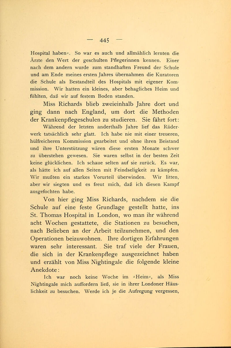Hospital haben«. So war es auch und allmählich lernten die Ärzte den Wert der geschulten Pflegerinnen kennen. Einer nach dem andern wurde zum standhaften Freund der Schule und am Ende meines ersten Jahres übernahmen die Kuratoren die Schule als Bestandteil des Hospitals mit eigener Kom- mission. Wir hatten ein kleines, aber behagliches Heim und fühlten, daß wir auf festem Boden standen. Miss Richards blieb zweieinhalb Jahre dort und ging dann nach England, um dort die Methoden der Krankenpflegeschulen zu studieren. Sie fährt fort: Während der letzten anderthalb Jahre lief das Räder- werk tatsächlich sehr glatt. Ich habe nie mit einer treueren, hülfreicheren Kommission gearbeitet und ohne ihren Beistand und ihre Unterstützung wären diese ersten Monate schwer zu überstehen gewesen. Sie waren selbst in der besten Zeit keine glücklichen. Ich schaue selten auf sie zurück. Es war, als hätte ich auf allen Seiten mit Feindseligkeit zu kämpfen. Wir mußten ein starkes Vorurteil überwinden. Wir litten, aber wir siegten und es freut mich, daß ich diesen Kampf ausgefochten habe. Von hier ging Miss Richards, nachdem sie die Schule auf eine feste Grundlage gestellt hatte, ins St. Thomas Hospital in London, wo man ihr während acht Wochen gestattete, die Stationen zu besuchen, nach Belieben an der Arbeit teilzunehmen, und den Operationen beizuwohnen. Ihre dortigen Erfahrungen waren sehr interessant. Sie traf viele der Frauen, die sich in der Krankenpflege ausgezeichnet haben und erzählt von Miss Nightingale die folgende kleine Anekdote: Ich war noch keine Woche im »Heim«, als Miss Nightingale mich auffordern ließ, sie in ihrer Londoner Häus- lichkeit zu besuchen. Werde ich je die Aufregung vergessen,