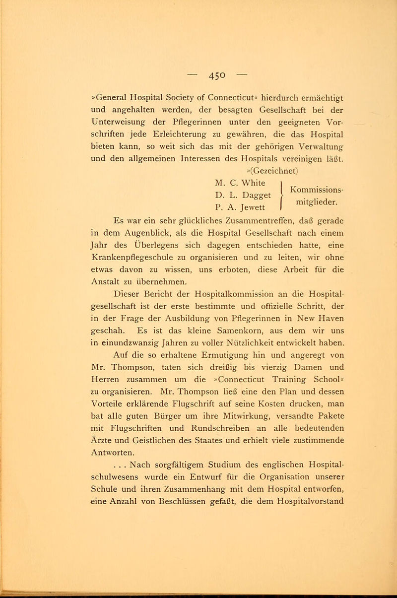 »General Hospital Society of Connecticut« hierdurch ermächtigt und angehalten werden, der besagten Gesellschaft bei der Unterweisung der Pflegerinnen unter den geeigneten Vor- schriften jede Erleichterung zu gewähren, die das Hospital bieten kann, so weit sich das mit der gehörigen Verwaltung und den allgemeinen Interessen des Hospitals vereinigen läßt. »(Gezeichnet) M. C White I ^ T _ Kommissions- D. L. Dagget > _, . T mitglieder. P. A. Jewett I 6 Es war ein sehr glückliches Zusammentreffen, daß gerade in dem Augenblick, als die Hospital Gesellschaft nach einem Jahr des Überlegens sich dagegen entschieden hatte, eine Krankenpflegeschule zu organisieren und zu leiten, wir ohne etwas davon zu wissen, uns erboten, diese Arbeit für die Anstalt zu übernehmen. Dieser Bericht der Hospitalkommission an die Hospital- gesellschaft ist der erste bestimmte und offizielle Schritt, der in der Frage der Ausbildung von Pflegerinnen in New Haven geschah. Es ist das kleine Samenkorn, aus dem wir uns in einundzwanzig Jahren zu voller Nützlichkeit entwickelt haben. Auf die so erhaltene Ermutigung hin und angeregt von Mr. Thompson, taten sich dreißig bis vierzig Damen und Herren zusammen um die »Connecticut Training School« zu organisieren. Mr. Thompson ließ eine den Plan und dessen Vorteile erklärende Flugschrift auf seine Kosten drucken, man bat alle guten Bürger um ihre Mitwirkung, versandte Pakete mit Flugschriften und Rundschreiben an alle bedeutenden Ärzte und Geistlichen des Staates und erhielt viele zustimmende Antworten. . . . Nach sorgfältigem Studium des englischen Hospital- schulwesens wurde ein Entwurf für die Organisation unserer Schule und ihren Zusammenhang mit dem Hospital entworfen, eine Anzahl von Beschlüssen gefaßt, die dem Hospitalvorstand