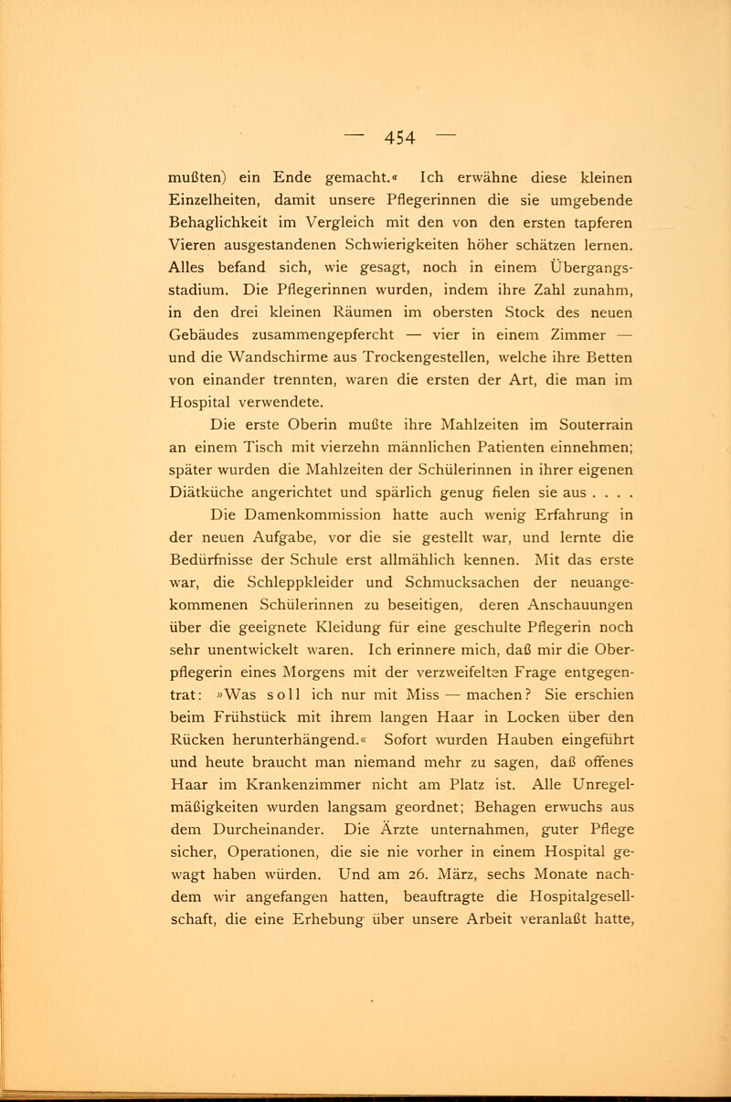 mußten) ein Ende gemacht.« Ich erwähne diese kleinen Einzelheiten, damit unsere Pflegerinnen die sie umgebende Behaglichkeit im Vergleich mit den von den ersten tapferen Vieren ausgestandenen Schwierigkeiten höher schätzen lernen. Alles befand sich, wie gesagt, noch in einem Übergangs- stadium. Die Pflegerinnen wurden, indem ihre Zahl zunahm, in den drei kleinen Räumen im obersten Stock des neuen Gebäudes zusammengepfercht — vier in einem Zimmer — und die Wandschirme aus Trockengestellen, welche ihre Betten von einander trennten, waren die ersten der Art, die man im Hospital verwendete. Die erste Oberin mußte ihre Mahlzeiten im Souterrain an einem Tisch mit vierzehn männlichen Patienten einnehmen; später wurden die Mahlzeiten der Schülerinnen in ihrer eigenen Diätküche angerichtet und spärlich genug fielen sie aus .... Die Damenkommission hatte auch wenig Erfahrung in der neuen Aufgabe, vor die sie gestellt war, und lernte die Bedürfnisse der Schule erst allmählich kennen. Mit das erste war, die Schleppkleider und Schmucksachen der neuange- kommenen Schülerinnen zu beseitigen, deren Anschauungen über die geeignete Kleidung für eine geschulte Pflegerin noch sehr unentwickelt waren. Ich erinnere mich, daß mir die Ober- pflegerin eines Morgens mit der verzweifelten Frage entgegen- trat: »Was soll ich nur mit Miss — machen? Sie erschien beim Frühstück mit ihrem langen Haar in Locken über den Rücken herunterhängend.« Sofort wurden Hauben eingeführt und heute braucht man niemand mehr zu sagen, daß offenes Haar im Krankenzimmer nicht am Platz ist. Alle Unregel- mäßigkeiten wurden langsam geordnet; Behagen erwuchs aus dem Durcheinander. Die Ärzte unternahmen, guter Pflege sicher, Operationen, die sie nie vorher in einem Hospital ge- wagt haben würden. Und am 26. März, sechs Monate nach- dem wir angefangen hatten, beauftragte die Hospitalgesell- schaft, die eine Erhebung über unsere Arbeit veranlaßt hatte,