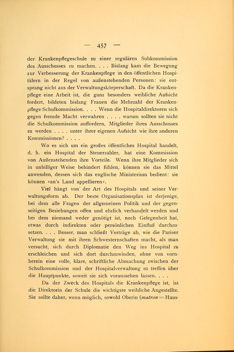der Krankenpflegeschule zu einer regulären Subkommission des Ausschusses zu machen. . . . Bislang kam die Bewegung zur Verbesserung der Krankenpflege in den öffentlichen Hospi- tälern in der Regel von außenstehenden Personen: sie ent- sprang nicht aus der Verwaltungskörperschaft. Da die Kranken- pflege eine Arbeit ist, die ganz besonders weibliche Aufsicht fordert, bildeten bislang Frauen die Mehrzahl der Kranken- pflege-Schulkommission. . . . Wenn die Hospitaldirektoren sich gegen fremde Macht verwahren .... warum sollten sie nicht die Schulkommission auffordern, Mitglieder ihres Ausschusses zu werden .... unter ihrer eigenen Aufsicht wie ihre anderen Kommissionen? .... Wo es sich um ein großes öffentliches Hospital handelt, d. h. ein Hospital der Steuerzahler, hat eine Kommission von Außenstehenden ihre Vorteile. Wenn ihre Mitglieder sich in unbilliger Weise behindert fühlen, können sie das Mittel anwenden, dessen sich das englische Ministerium bedient: sie können »an's Land appellieren«. Viel hängt von' der Art des Hospitals und seiner Ver- waltungsform ab. Der beste Organisationsplan ist derjenige, bei dem alle Fragen der allgemeinen Politik und der gegen- seitigen Beziehungen offen und ehrlich verhandelt werden und bei dem niemand weder genötigt ist, noch Gelegenheit hat, etwas durch indirekten oder persönlichen Einfluß durchzu- setzen. . . . Besser, man schließt Verträge ab, wie die Pariser Verwaltung sie mit ihren Schwesternschaften macht, als man versucht, sich durch Diplomatie den Weg ins Hospital zu erschleichen und sich dort durchzuwinden, ohne von vorn- herein eine volle, klare, schriftliche Abmachung zwischen der Schulkommission und der Hospitalverwaltung zu treffen über die Hauptpunkte, soweit sie sich voraussehen lassen. . . . Da der Zweck des Hospitals die Krankenpflege ist, ist die Direktorin der Schule die wichtigste weibliche Angestellte. Sie sollte daher, wenn möglich, sowohl Oberin (matron = Haus-