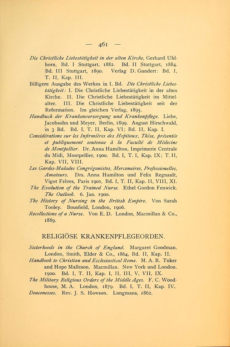 Die Christliche Liebestätigkeit in der alten Kirche, Gerhard Uhl- horn, Bd. I Stuttgart, 1882. Bd. II Stuttgart, 1884. Bd. III Stuttgart, 1890. Verlag D. Gundert: Bd. I, T. II, Kap. III. Billigere Ausgabe des Werkes in I. Bd. Die Christliche Liebes- tätigkeit: I. Die Christliche Liebestätigkeit in der alten Kirche. II. Die Christliche Liebestätigkeit im Mittel- alter. III. Die Christliche Liebestätigkeit seit der Reformation. Im gleichen Verlag, 1895. Handbuch der Krankenversorgung und Krankenpflege. Liebe, Jacobsohn und Meyer, Berlin, 1899. August Hirschwald, in 3 Bd. Bd. I, T. II, Kap. VI; Bd. II, Kap. I. Considerations sur les Infirmieres des Hopitaux, These, presentde et publiquement soutenue ä la Facultd de Medecine de Montpellier. Dr. Anna Hamilton, Imprimerie Centrale du Midi, Montpellier, 1900. Bd. I, T. I, Kap. IX; T. II, Kap. VII, VIII. Les Gardes-Malades Congreganistes, Mercenaires, Professionelles, Amateurs. Drs. Anna Hamilton und Felix Regnault, Vigot Freres, Paris 1901, Bd. I, T. II, Kap. II, VIII, XL The Evolution of the Trained Nurse. Ethel Gordon Fenwick. The Outlook. 6. Jan. 1900. The History of Nursing in the British Empire. Von Sarah Tooley. Bousfield, London, 1906. Recollections of a Nurse. Von E. D. London, Macmillan & Co., 1889. RELIGIÖSE KRANKENPFLEGEORDEN. Sisterhoods in the Church of England. Margaret Goodman. London, Smith, Eider & Co., 1864, Bd. II, Kap. IL Handbook to Christian and Ecclesiastical Rome. M. A. R. Tuker and Hope Malleson. Macmillan. New York und London. 1900. Bd. I, T. II, Kap. I, II, III, V, VII, IX. The Military Religious Orders of the Middle Ages. F. C. Wood- house, M. A. London, 1879. Bd. I, T. II, Kap. IV. Deaconesses. Rev. J. S. Howson. Longmans, 1862.