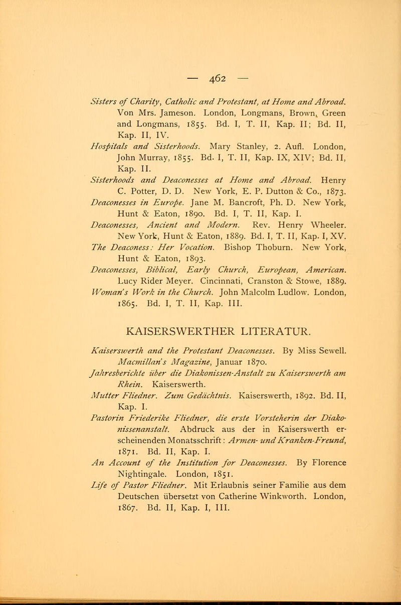 Sisters of Charity, Catholic and Protestant, at Ho?ne and Abroad. Von Mrs. Jameson. London, Longmans, Brown,. Green and Longmans, 1855. Bd. I, T. II, Kap. II; Bd. II, Kap. II, IV. Hospitals and Sisterhoods. Mary Stanley, 2. Aufl. London, John Murray, 1855. Bd. I, T. II, Kap. IX, XIV; Bd. II, Kap. II. Sisterhoods and Deaconesses at Home and Abroad. Henry C. Potter, D. D. New York, E. P. Dutton & Co., 1873. Deaconesses in Europe. Jane M. Bancroft, Ph. D. New York, Hunt & Eaton, 1890. Bd. I, T. II, Kap. I. Deaconesses, Ancient and Modern. Rev. Henry Wheeler. New York, Hunt & Eaton, 1889. Bd. I, T. II, Kap. I, XV. The Deaconess: Her Vocation. Bishop Thoburn. New York, Hunt & Eaton, 1893. Deaconesses, Biblical, Early Church, European, American. Lucy Rider Meyer. Cincinnati, Cranston & Stowe, 1889. Woman's Work in the Church. John Malcolm Ludlow. London, 1865. Bd. I, T. II, Kap. III. KAISERSWERTHER LITERATUR. Kaiserswerth and the Protestant Deaconesses. By Miss Sewell. Macmillan's Magazine, Januar 1870. Jahresberichte über die Diakonissen-Anstalt zu Kaiserswerth am Rhein. Kaiserswerth. Mutter Fliedner. Zum Gedächtnis. Kaiserswerth, 1892. Bd. II, Kap. I. Pastorin Friederike Fliedner, die erste Vorsteherin der Diako- nissenanstalt. Abdruck aus der in Kaiserswerth er- scheinenden Monatsschrift: Armen- und Kranken-Freund, 1871. Bd. II, Kap. I. An Account of the Institution for Deaconesses. By Florence Nightingale. London, 1851. Life of Pastor Fliedner. Mit Erlaubnis seiner Familie aus dem Deutschen übersetzt von Catherine Winkworth. London, 1867. Bd. II, Kap. I, III.