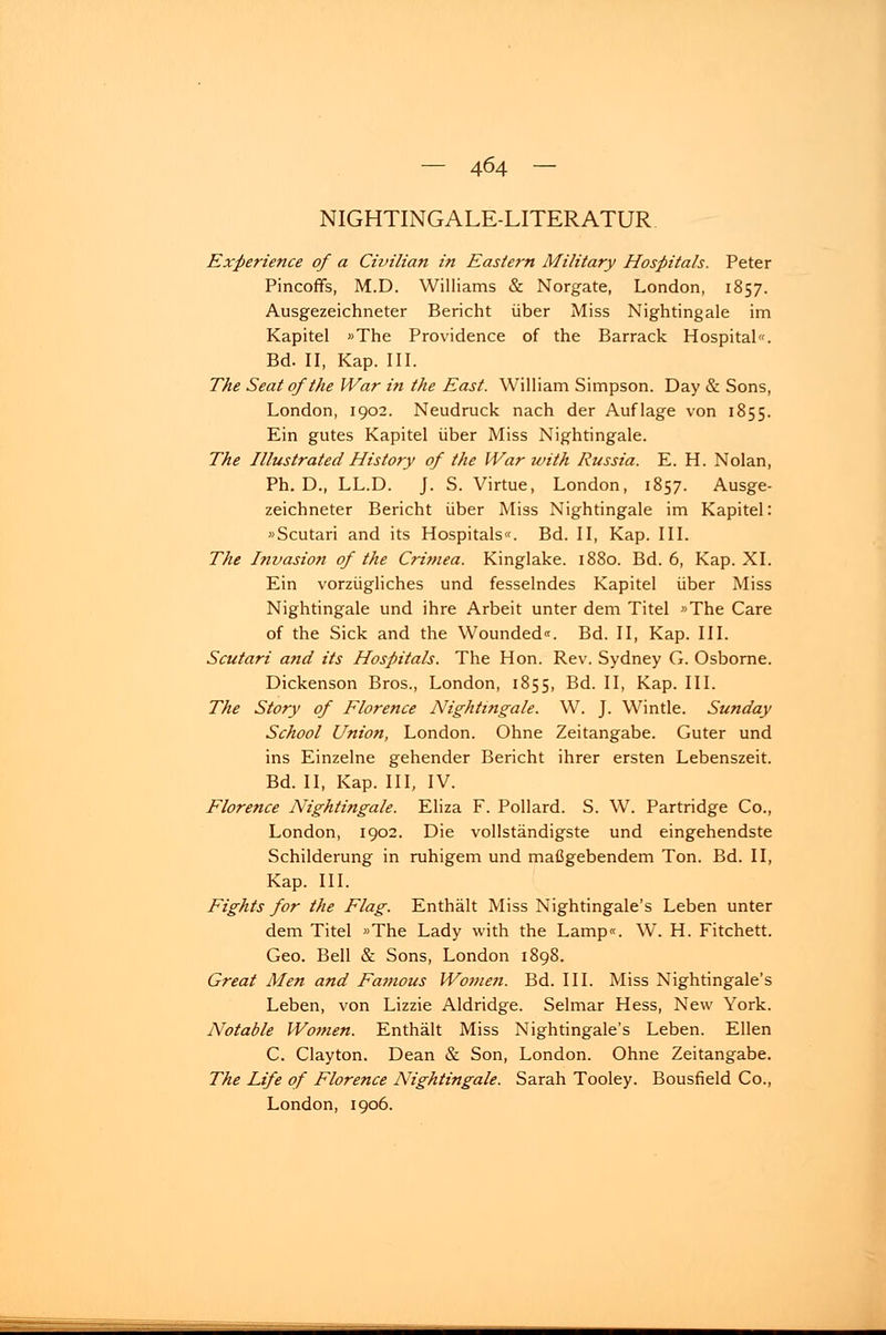 NIGHTINGALE-LITERATUR Experience of a Civilian in Easlern Military Hospitals. Peter Pincoffs, M.D. Williams & Norgate, London, 1857. Ausgezeichneter Bericht über Miss Nightingale im Kapitel «The Providence of the Barrack Hospital«. Bd. II, Kap. III. The Seat ofthe War in the East. William Simpson. Day & Sons, London, 1902. Neudruck nach der Auflage von 1855. Ein gutes Kapitel über Miss Nightingale. The Illustrated History of the War with Russia. E. H. Nolan, Ph. D., LL.D. J. S. Virtue, London, 1857. Ausge- zeichneter Bericht über Miss Nightingale im Kapitel: »Scutari and its Hospitals«. Bd. II, Kap. III. The Invasion of the Crimea. Kinglake. 1880. Bd. 6, Kap. XL Ein vorzügliches und fesselndes Kapitel über Miss Nightingale und ihre Arbeit unter dem Titel «The Care of the Sick and the Wounded«. Bd. II, Kap. III. Scutari and its Hospitals. The Hon. Rev. Sydney G. Osborne. Dickenson Bros., London, 1855, Bd. II, Kap. III. The Story of Florence Nightingale. W. J. Wintle. Sunday School Union, London. Ohne Zeitangabe. Guter und ins Einzelne gehender Bericht ihrer ersten Lebenszeit. Bd. II, Kap. III, IV. Florence Nightingale. Eliza F. Pollard. S. W. Partridge Co., London, 1902. Die vollständigste und eingehendste Schilderung in ruhigem und maßgebendem Ton. Bd. II, Kap. III. Fights for the Flag. Enthält Miss Nightingale's Leben unter dem Titel »The Lady with the Lamp«. W. H. Fitchett. Geo. Bell & Sons, London 189S. Great Men and Famous Women. Bd. III. Miss Nightingale's Leben, von Lizzie Aldridge. Selmar Hess, New York. Notable Women. Enthält Miss Nightingale's Leben. Ellen C. Clayton. Dean & Son, London. Ohne Zeitangabe. The Life of Florence Nightingale. Sarah Tooley. Bousfield Co., London, 1906.