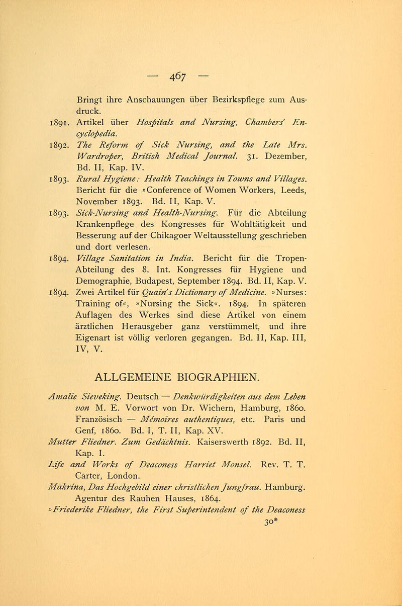 Bringt ihre Anschauungen über Bezirkspflege zum Aus- druck. 1891. Artikel über Hospitals and Nursing, Chambers' En- cyclopedia. 1892. The Reform of Sick Nur sing, and the Late Mrs. Wardroper, British Medical Journal. 31. Dezember, Bd. II, Kap. IV. 1893. Rural Hygiene: Health Teachings in Towns and Villages. Bericht für die »Conference of Women Workers, Leeds, November 1893. Bd. II, Kap. V. 1893. Sick-Nursing and Health-Nursing. Für die Abteilung Krankenpflege des Kongresses für Wohltätigkeit und Besserung auf der Chikagoer Weltausstellung geschrieben und dort verlesen. 1894. Village Sanitation in India. Bericht für die Tropen- Abteilung des 8. Int. Kongresses für Hygiene und Demographie, Budapest, September 1894. Bd. II, Kap. V. 1894. Zwei Artikel für Quain's Dictionary of Mediane. »Nurses: Training of«, »Nursing the Sick«. 1894. In späteren Auflagen des Werkes sind diese Artikel von einem ärztlichen Herausgeber ganz verstümmelt, und ihre Eigenart ist völlig verloren gegangen. Bd. II, Kap. III, IV, V. ALLGEMEINE BIOGRAPHIEN. Amalie Sieveking. Deutsch — Denkwürdigkeiten aus dem Leben von M. E. Vorwort von Dr. Wichern, Hamburg, 1860. Französisch — Memoires authentiques, etc. Paris und Genf, 1860. Bd. I, T. II, Kap. XV. Mutter Fliedner. Zum Gedächtnis. Kaiserswerth 1892. Bd. II, Kap. I. Life and Works of Deaconess Harriet Monsel. Rev. T. T. Carter, London. Makrina, Das Hochgebild einer christlichen Jungfrau. Hamburg. Agentur des Rauhen Hauses, 1864. »Friederike Fliedner, the First Superintendent of the Deaconess 30*