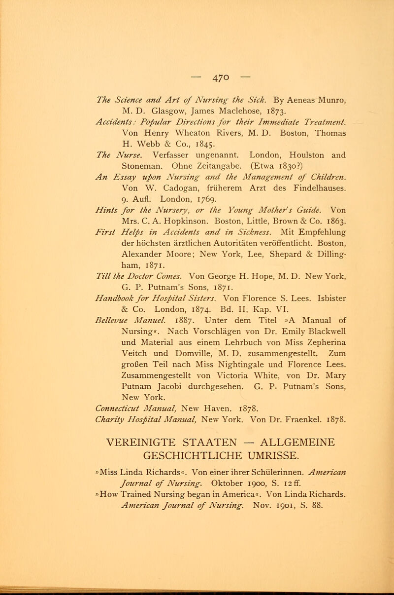 The Science and Art of Nursing the Sick. By Aeneas Munro, M. D. Glasgow, James Maclehose, 1873. Accidents: Populär Directions for their Immediate Treatment. Von Henry Wheaton Rivers, M. D. Boston, Thomas H. Webb & Co, 1845. The Nurse. Verfasser ungenannt. London, Houlston and Stoneman. Ohne Zeitangabe. (Etwa 1830?) An Essay upon Nur sing and the Management of Children. Von W. Cadogan, früherem Arzt des Findelhauses. 9. Aufl. London, 1769. Hints for the Nursery, or the Young Mother's Guide. Von Mrs. C. A. Hopkinson. Boston, Little, Brown & Co. 1863. First Helps in Accidents and in Sickness. Mit Empfehlung der höchsten ärztlichen Autoritäten veröffentlicht. Boston, Alexander Moore; New York, Lee, Shepard & Dilling- ham, 1871. Till the Doctor Comes. Von George H. Hope, M. D. New York, G. P. Putnam's Sons, 1871. Handbook for Hospital Sisters. Von Florence S. Lees. Isbister & Co. London, 1874. Bd. II, Kap. VI. Bellevue Manuel. 1887. Unter dem Titel »A Manual of Nursing«. Nach Vorschlägen von Dr. Emily Blackwell und Material aus einem Lehrbuch von Miss Zepherina Veitch und Domville, M. D. zusammengestellt. Zum großen Teil nach Miss Nightingale und Florence Lees. Zusammengestellt von Victoria White, von Dr. Mary Putnam Jacobi durchgesehen. G. P. Putnam's Sons, New York. Connecticut Manual, New Haven. 1878. Charity Hospital Manual, New York. Von Dr. Fraenkel. 1878. VEREINIGTE STAATEN — ALLGEMEINE GESCHICHTLICHE UMRISSE. »Miss Linda Richards«. Von einer ihrer Schülerinnen. American Journal of Nursing. Oktober 1900, S. 12 ff. »How Trained Nursing began in America«. Von Linda Richards. American Journal of Nur sing. Nov. 1901, S. 88.