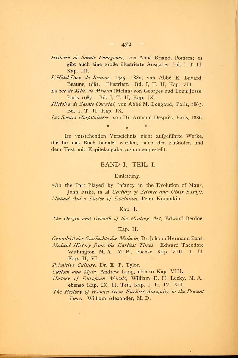 Histoire de Sainte Radegonde, von Abbe Briand, Poitiers; es gibt auch eine große illustrierte Ausgabe. Bd. I, T. II, Kap. III. LHotel-Dieu de Beaune, 1445—1880, von Abbe E. Bavard, Beaune, 1881. Illustriert. Bd. I, T. II, Kap. VII. La vie de Mlle. de Meleun (Melun) von Georges uud Louis Josse, Paris 1687. Bd. I, T. II, Kap. IX. Histoire de Sainte Chantal, von Abbe M. Bougaud, Paris, 1863. Bd. I, T. II, Kap. IX. Les Soeurs Hospitalieres, von Dr. Armand Despres, Paris, 1886. Im vorstehenden Verzeichnis nicht aufgeführte Werke, die für das Buch benutzt wurden, nach den Fußnoten und dem Text mit Kapitelangabe zusammengestellt. BAND I, TEIL I. Einleitung. »On the Part Played by Infancy in the Evolution of Man«, John Fiske, in A Century of Science and Other Essays. Mutual Aid a Factor of Evolution, Peter Krapotkin. Kap. I. The Origin and Growth of the Healing Art, Edward Berdoe. Kap. II. Grundriß der Geschichte der Medizin, Dr. Johann Hermann Baas. Medical History from the Earliest Times. Edward Theodore Withington M. A., M. B., ebenso Kap. VIII, T. II, Kap. II, VI. Primitive Culture, Dr. E. P. Tylor. Custom and Myth, Andrew Lang, ebenso Kap. VIII. History of European Morals, William E. H. Lecky, M. A., ebenso Kap. IX, II. Teil, Kap. I, II, IV, XII. The History of Women from Earliest Antiquity to the Present Time. William Alexander, M. D.