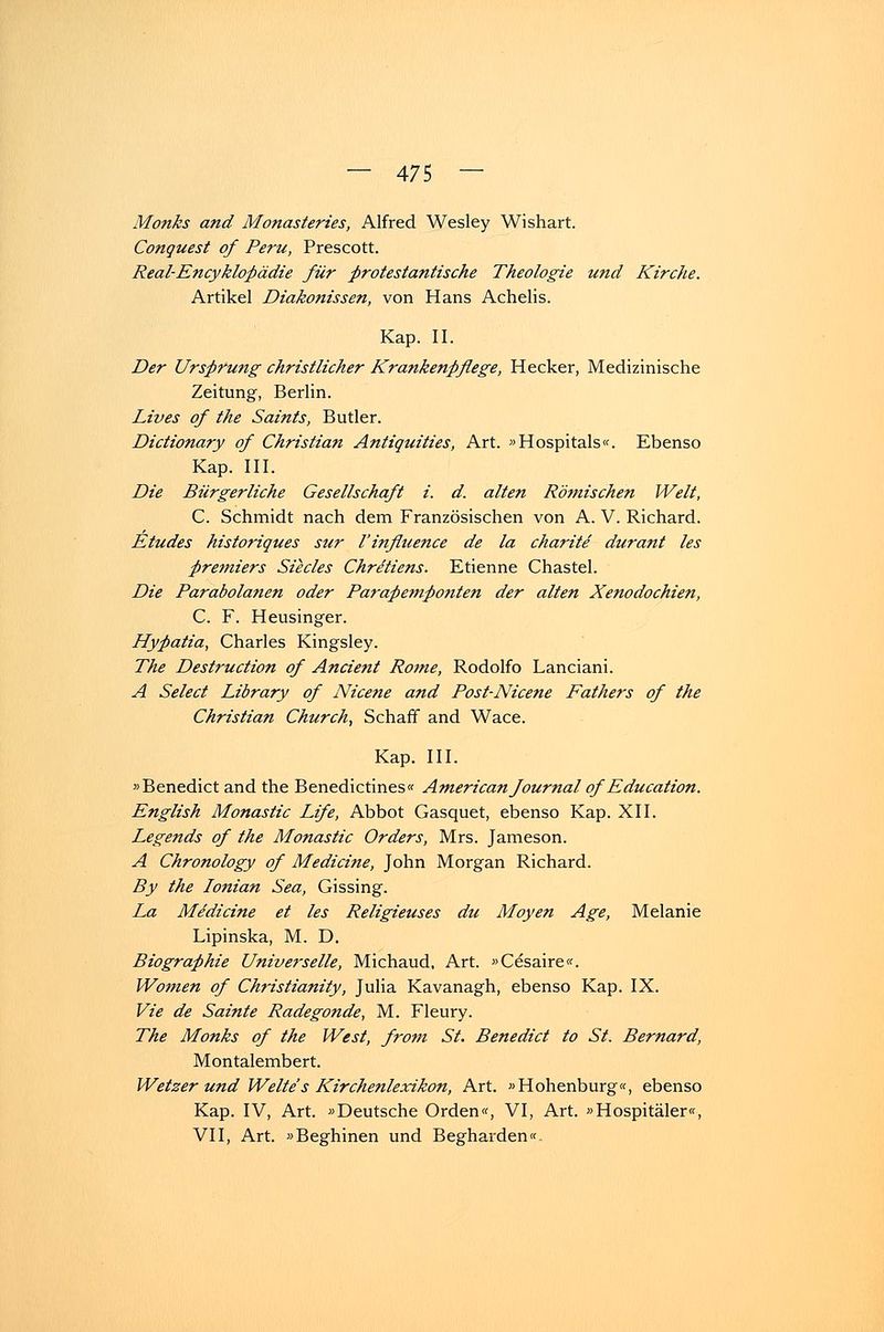Monks and Monasteries, Alfred Wesley Wishart. Conquest of Peru, Prescott. Real-Encyklopädie für protestantische Theologie und Kirche. Artikel Diakonissen, von Hans Achelis. Kap. II. Der Urspruttg christlicher Krankenpflege, Hecker, Medizinische Zeitung, Berlin. Lives of the Saints, Butler. Dictionary of Christian Antiquities, Art. »Hospitals«. Ebenso Kap. III. Die Bürgerliche Gesellschaft i. d. alten Rötnischen Welt, C. Schmidt nach dem Französischen von A. V. Richard. Etudes historiques sur l'influence de la charite durant les Premiers Südes Chretiens. Etienne Chastel. Die Parabolanen oder Parapempotiten der alten Xenodochien, C. F. Heusinger. Hypatia, Charles Kingsley. The Destruction of Ancient Rotne, Rodolfo Lanciani. A Select Library of Nicene and Post-Nicene Pathers of the Christian Church, Schaff and Wace. Kap. III. »Benedict and the Benedictines« Americanfournal of Education. English Monastic Life, Abbot Gasquet, ebenso Kap. XII. Legends of the Monastic Orders, Mrs. Jameson. A Chronology of Mediane, John Morgan Richard. By the lotiian Sea, Gissing. La Mediane et les Religieuses du Moyen Age, Melanie Lipinska, M. D. Biographie Universelle, Michaud, Art. »Cesaire«. Women of Christianity, Julia Kavanagh, ebenso Kap. IX. Vie de Sainte Radegonde, M. Fleury. The Monks of the West, from St. Benedict to St. Bernard, Montalembert. Wetzer und Weite's Kirchenlexikon, Art. »Hohenburg«, ebenso Kap. IV, Art. »Deutsche Orden«, VI, Art. »Hospitäler«, VII, Art. »Beghinen und Begharden«-