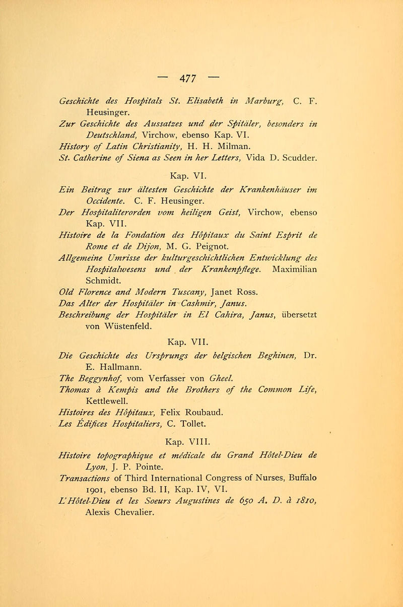 Geschichte des Hospitals St. Elisabeth in Marburg, C. F. Heusinger. Zur Geschichte des Aussatzes und der Spitäler, besonders in Deutschland, Virchow, ebenso Kap. VI. History of Latin Christianity, H. H. Milman. St. Catherine of Siena as Seen in her Letters, Vida D. Scudder. Kap. VI. Ein Beitrag zur ältesten Geschichte der Krankenhäuser im Occidente. C. F. Heusinger. Der Hospitaliterorden vom heiligen Geist, Virchow, ebenso Kap. VII. Histoire de la Fondation des Höpitaux du Saint Esprit de Rome et de Dijon, M. G. Peignot. Allgemeine Umrisse der kulturgeschichtlichen Entwicklung des Hospitalwesens und der Krankenpflege. Maximilian Schmidt. Old Florence and Modern Tuscany, Janet Ross. Das Alter der Hospitäler in~ Cashmir, Janus. Beschreibung der Hospitäler in El Cahira, Janus, übersetzt von Wüstenfeld. Kap. VII. Die Geschichte des Ursprungs der belgischen Beghinen, Dr. E. Hallmann. The Beggynhof, vom Verfasser von Gheel. Thomas ä Kempis and the Brothers of the Common Life, Kettlewell. Histoires des Höpitaux, Felix Roubaud. Les Edifices Hospitaliers, C. Tollet. Kap. VIII. Histoire topographique et mddicale du Grand Hotel-Dieu de Lyon, J. P. Pointe. Transactions of Third International Congress of Nurses, Buffalo 1901, ebenso Bd. II, Kap. IV, VI. LHotel-Dieu et les Soeurs Augustines de 650 A. D. ä 1810, Alexis Chevalier.