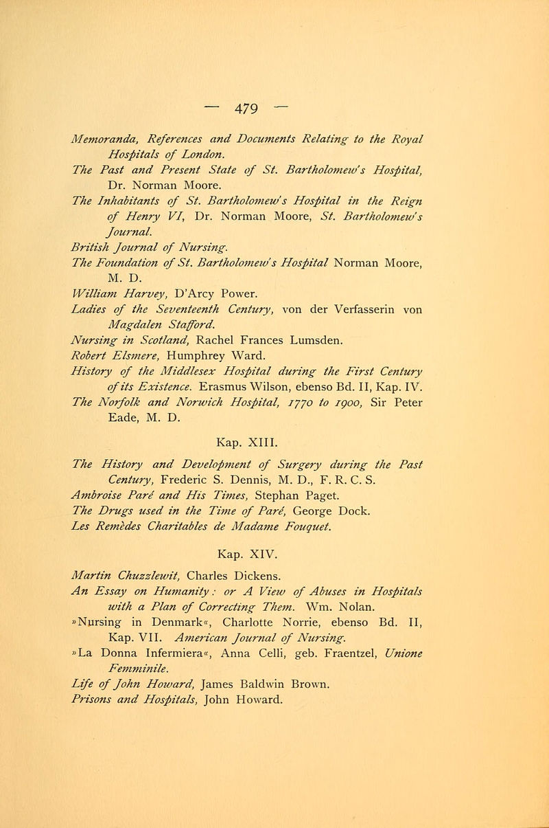 Memoranda, Referettces and Documents Relating to the Royal Hospitals of London. The Past and Present State of St. Bartholomew's Hospital, Dr. Norman Moore. The Inhabitants of St. Bartholomew's Hospital in the Reign of Henry VI, Dr. Norman Moore, St. Bartholomew's Journal. British Journal of Nursing. The Foundation of St. Bartholomew's Hospital Norman Moore, M. D. William Harvey, D'Arcy Power. Ladies of the Seventeenth Century, von der Verfasserin von Magdalen Stanford. Nursing in Scotland, Rachel Frances Lumsden. Robert Elsmere, Humphrey Ward. History of the Middlesex Hospital during the First Century ofits Existence. Erasmus Wilson, ebenso Bd. II, Kap. IV. The Norfolk and Norwich Hospital, iyyo to igoo, Sir Peter Eade, M. D. Kap. XIII. The History and Development of Surgery during the Past Century, Frederic S. Dennis, M. D., F. R. C. S. Ambroise Pare and His Times, Stephan Paget. The Drugs used in the Time of ParS, George Dock. Les Remedes Charitables de Madame Fouquet. Kap. XIV. Martin Chuzzlewit, Charles Dickens. An Essay on Humanity: or A View of Abuses in Hospitals with a Plan of Correcting Them. Wm. Nolan. »Nursing in Denmark«, Charlotte Norrie, ebenso Bd. II, Kap. VII. American Journal of Nursing. »La Donna Infermiera«, Anna Celli, geb. Fraentzel, Unione Femminile. Life of John Hotvard, James Baldwin Brown. Prisons and Hospitals, John Howard.
