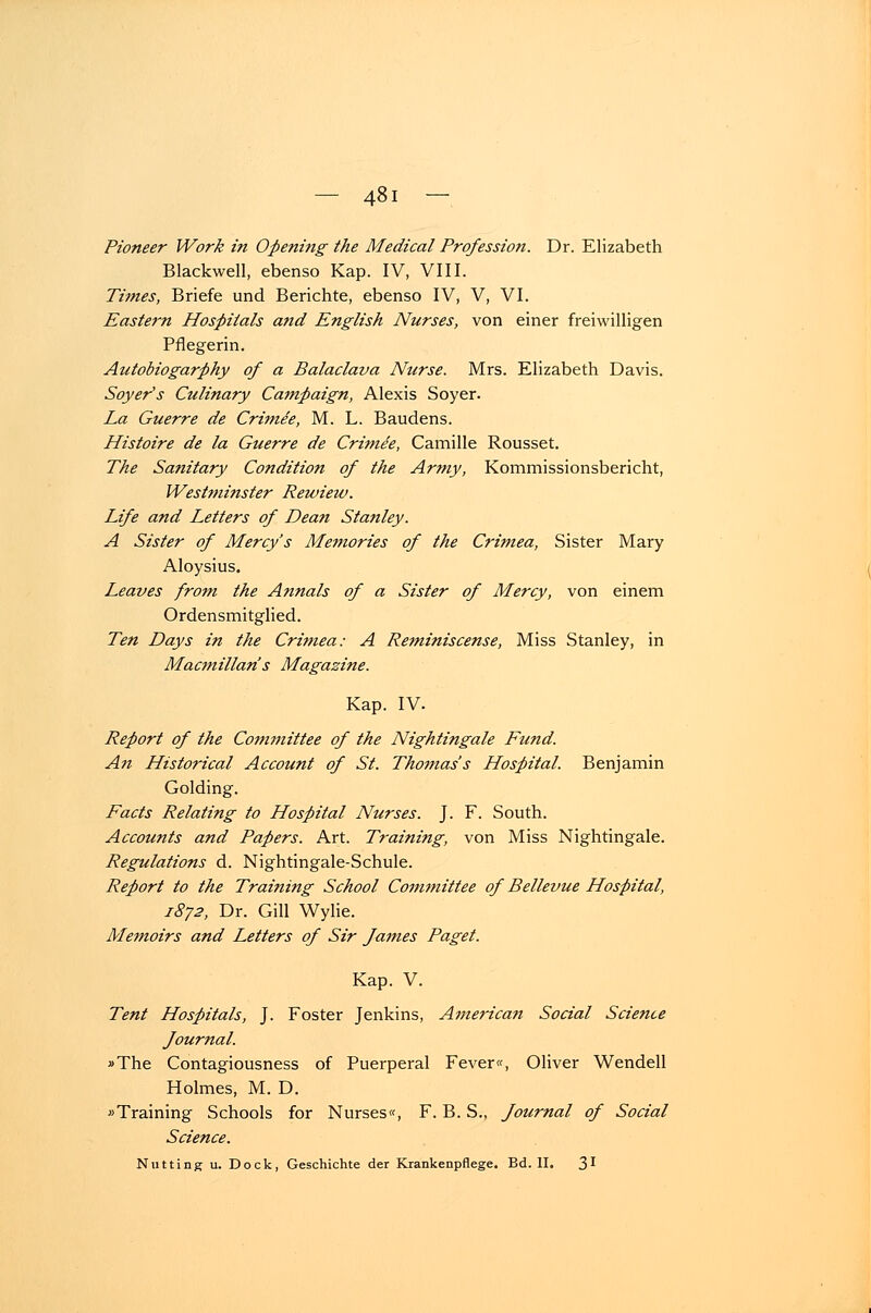 Pioneer Work in Opening the Medical Profession. Dr. Elizabeth Blackwell, ebenso Kap. IV, VIII. Times, Briefe und Berichte, ebenso IV, V, VI. Eastern Hospitals a?id English Nurses, von einer freiwilligen Pflegerin. Autobiogarphy of a Balaclava Nurse. Mrs. Elizabeth Davis. Soyer's Culinary Campaign, Alexis Soyer. La Guerre de Crimee, M. L. Baudens. Histoire de la Guerre de Crimee, Camille Rousset. The Sanitary Condition of the Army, Kommissionsbericht, Westminster Rewiew. Life and Letters of Dean Stanley. A Sister of Mercy's Memories of the Crimea, Sister Mary Aloysius. Leaves front the Annais of a Sister of Mercy, von einem Ordensmitglied. Ten Days in the Crimea: A Reminiscense, Miss Stanley, in Macmillari's Magazine. Kap. IV. Report of the Committee of the Nightingale Fund. An Historical Account of St. Thomas's Hospital. Benjamin Golding. Facts Relating to Hospital Nurses. J. F. South. Accounts and Papers. Art. Training, von Miss Nightingale. Regulations d. Nightingale-Schule. Report to the Training School Committee of Bellevue Hospital, 1872, Dr. Gill Wylie. Memoirs and Letters of Sir fames Paget. Kap. V. Tent Hospitals, J. Foster Jenkins, America7i Social Science fournal. »The Contagiousness of Puerperal Fever«, Oliver Wendell Holmes, M. D. »Training Schools for Nurses«, F. B. S., fournal of Social Science. Nutting u. Dock, Geschichte der Krankenpflege. Bd. II. 3'