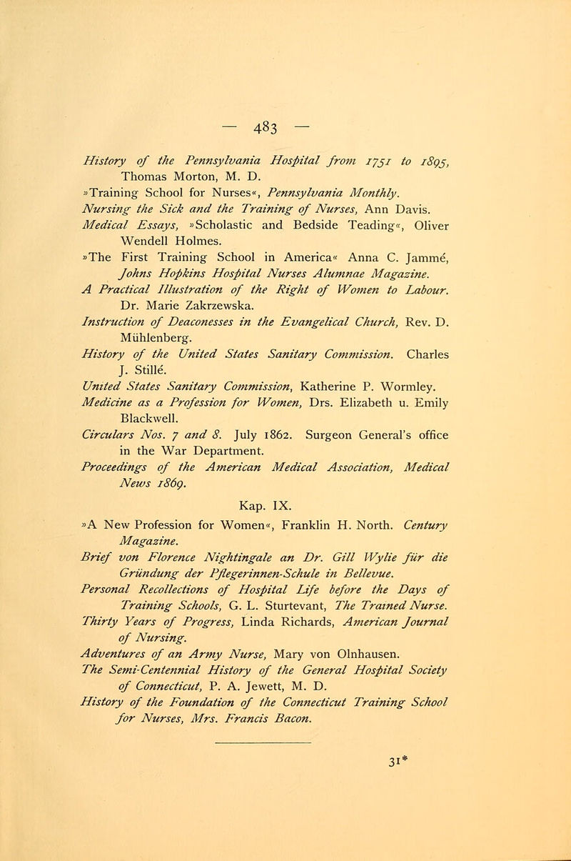 History of the Pennsylvania Hospital from iföz to i8gß, Thomas Morton, M. D. »Training School for Nurses«, Pennsylvania Monthly. Nursing the Sick and the Training of Nurses, Ann Davis. Medical Essays, »Scholastic and Bedside Teading«, Oliver Wendeil Holmes. »The First Training School in America« Anna C. Jamme, Johns Hopkins Hospital Nurses Alumnae Magazine. A Practical Illustration of the Right of Women to Latour. Dr. Marie Zakrzewska. Instruction of Deaconesses in the Evangelical Church, Rev. D. Mühlenberg. History of the United States Sanitary Commission. Charles J. Stille. United States Sanitary Conimission, Katherine P. Wormley. Mediane as a Profession for Women, Drs. Elizabeth u. Emily Blackwell. Circulars Nos. j and 8. July 1862. Surgeon General's office in the War Department. Proceedings of the American Medical Association, Medical News i86q. Kap. IX. »A New Profession for Women«, Franklin H. North. Century Magazine. Brief von Florence Nightingale an Dr. GUI Wylie für die Gründung der Pflegerinnen-Schule in Bellevue. Personal Recollections of Hospital Life before the Days of Training Schools, G. L. Sturtevant, The Trained Nurse. Thirty Years of Progress, Linda Richards, American Journal of Nursing. Adventures of an Army Nurse, Mary von Olnhausen. The Semi-Centennial History of the General Hospital Society of Connecticut, P. A. Jewett, M. D. History of the Foundation of the Connecticut Training School for Nurses, Mrs. Francis Bacon. 3i'
