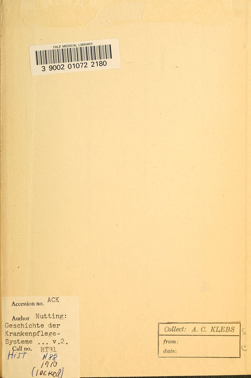 ,ALE MEDICAL LIBRABV 3 9002 01072 2180 Accession no. ACK Author Nutting: Geschichte der Krankenpflege - Systeme ... v.2 Call no. rt?1 H'ST j/?# Collect: A. C. KLEBS from: date: