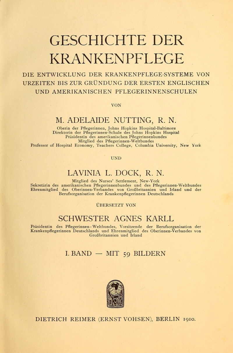 GESCHICHTE DER KRANKENPFLEGE DIE ENTWICKLUNG DER KRANKENPFLEGE-SYSTEME VON URZEITEN BIS ZUR GRÜNDUNG DER ERSTEN ENGLISCHEN UND AMERIKANISCHEN PFLEGERINNENSCHULEN VON M. ADELAIDE NUTTING, R. N. Oberin der Pflegerinnen, Johns Hopkins Hospital-Baltimore Direktorin der Pflegerinnen-Schule des Johns Hopkins Hospital Präsidentin des amerikanischen Pflegerinnenbundes Mitglied des Pflegerinnen-Weltbundes Professor of Hospital Economy, Teachers College, Columbia University, New York UND LAVINIA L. DOCK, R. N. Mitglied des Nurses' Settlement, New-York Sekretärin des amerikanischen Pflegerinnenbundes und des Pflegerinnen-Weltbundes Ehrenmitglied des Oberinnen-Verbandes von Großbritannien und Irland und der Berufsorganisation der Krankenpflegerinnen Deutschlands ÜBERSETZT VON SCHWESTER AGNES KARLL Präsidentin des Pflegerinnen-Weltbundes, Vorsitzende der Berufsorganisation der Krankenpflegerinnen Deutschlands und Ehrenmitglied des Oberinnen-Verbandes von Großbritannien und Irland I. BAND — MIT 59 BILDERN DIETRICH REIMER (ERNST VOHSEN), BERLIN 1910.