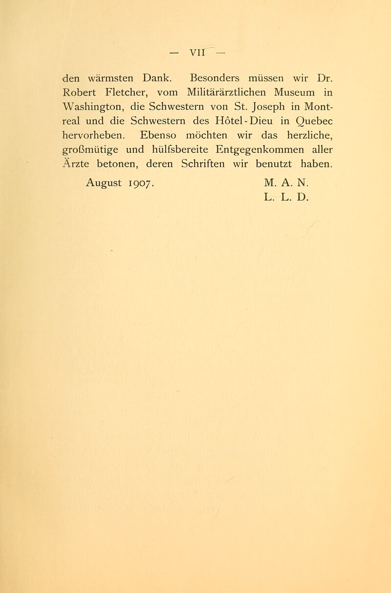 den wärmsten Dank. Besonders müssen wir Dr. Robert Fletcher, vom Militärärztlichen Museum in Washington, die Schwestern von St. Joseph in Mont- real und die Schwestern des Hotel-Dieu in Quebec hervorheben. Ebenso möchten wir das herzliche, großmütige und hülfsbereite Entgegenkommen aller Ärzte betonen, deren Schriften wir benutzt haben. August 1907. M. A. N. L. L. D.
