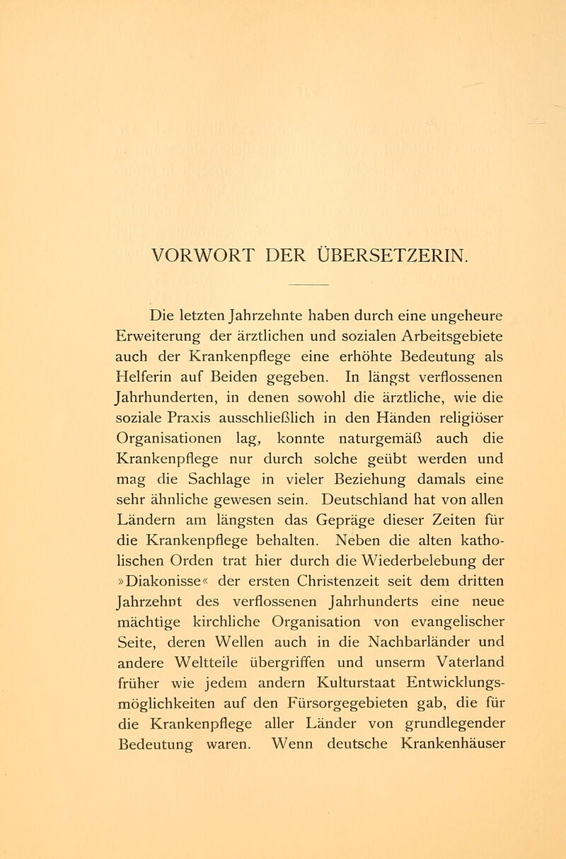 VORWORT DER ÜBERSETZERIN. Die letzten Jahrzehnte haben durch eine ungeheure Erweiterung der ärztlichen und sozialen Arbeitsgebiete auch der Krankenpflege eine erhöhte Bedeutung als Helferin auf Beiden gegeben. In längst verflossenen Jahrhunderten, in denen sowohl die ärztliche, wie die soziale Praxis ausschließlich in den Händen religiöser Organisationen lag, konnte naturgemäß auch die Krankenpflege nur durch solche geübt werden und mag die Sachlage in vieler Beziehung damals eine sehr ähnliche gewesen sein. Deutschland hat von allen Ländern am längsten das Gepräge dieser Zeiten für die Krankenpflege behalten. Neben die alten katho- lischen Orden trat hier durch die Wiederbelebung der »Diakonisse« der ersten Christenzeit seit dem dritten Jahrzehnt des verflossenen Jahrhunderts eine neue mächtige kirchliche Organisation von evangelischer Seite, deren Wellen auch in die Nachbarländer und andere Weltteile übergriffen und unserm Vaterland früher wie jedem andern Kulturstaat Entwicklungs- möglichkeiten auf den Fürsorgegebieten gab, die für die Krankenpflege aller Länder von grundlegender Bedeutung waren. Wenn deutsche Krankenhäuser