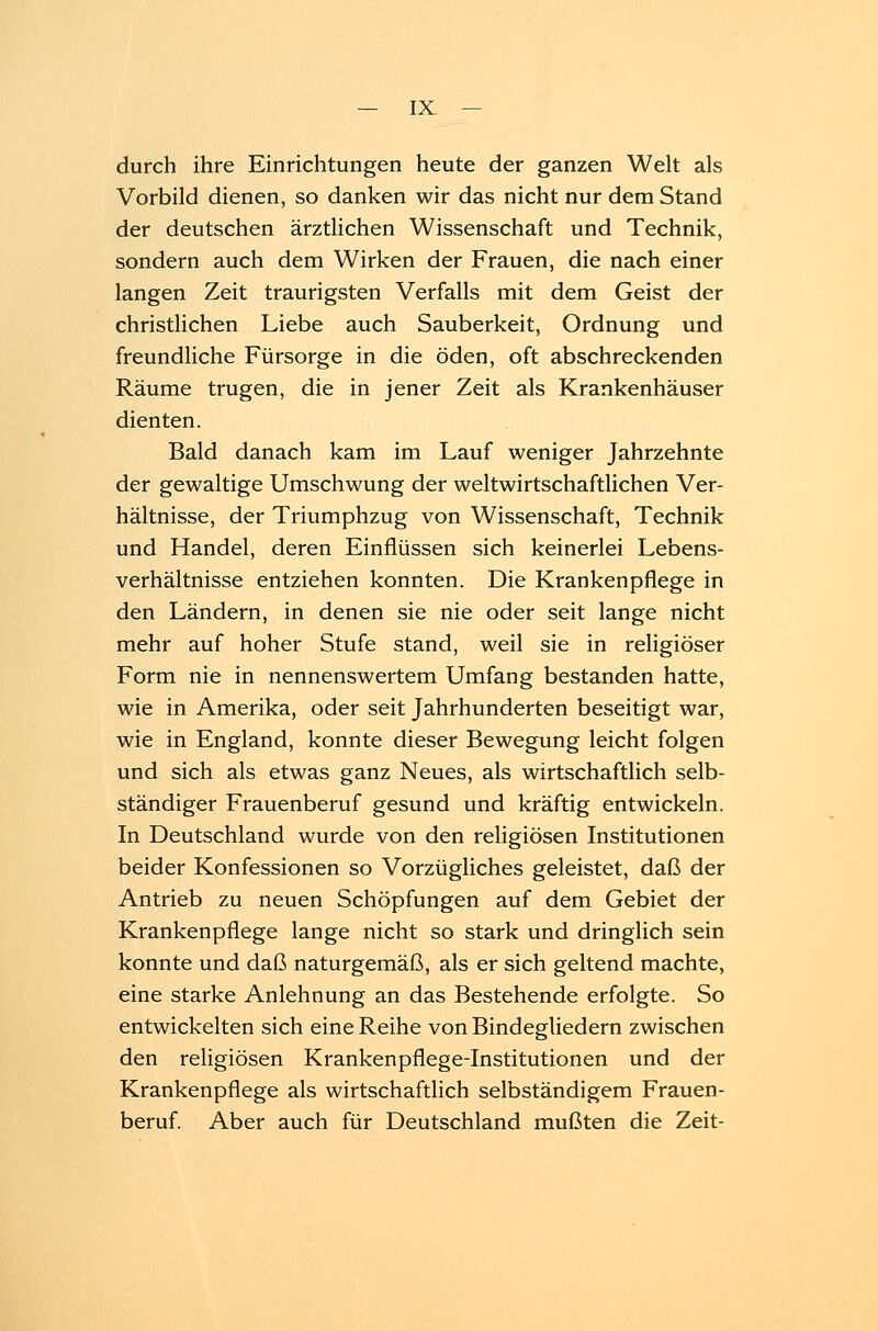durch ihre Einrichtungen heute der ganzen Welt als Vorbild dienen, so danken wir das nicht nur dem Stand der deutschen ärztlichen Wissenschaft und Technik, sondern auch dem Wirken der Frauen, die nach einer langen Zeit traurigsten Verfalls mit dem Geist der christlichen Liebe auch Sauberkeit, Ordnung und freundliche Fürsorge in die öden, oft abschreckenden Räume trugen, die in jener Zeit als Krankenhäuser dienten. Bald danach kam im Lauf weniger Jahrzehnte der gewaltige Umschwung der weltwirtschaftlichen Ver- hältnisse, der Triumphzug von Wissenschaft, Technik und Handel, deren Einflüssen sich keinerlei Lebens- verhältnisse entziehen konnten. Die Krankenpflege in den Ländern, in denen sie nie oder seit lange nicht mehr auf hoher Stufe stand, weil sie in religiöser Form nie in nennenswertem Umfang bestanden hatte, wie in Amerika, oder seit Jahrhunderten beseitigt war, wie in England, konnte dieser Bewegung leicht folgen und sich als etwas ganz Neues, als wirtschaftlich selb- ständiger Frauenberuf gesund und kräftig entwickeln. In Deutschland wurde von den religiösen Institutionen beider Konfessionen so Vorzügliches geleistet, daß der Antrieb zu neuen Schöpfungen auf dem Gebiet der Krankenpflege lange nicht so stark und dringlich sein konnte und daß naturgemäß, als er sich geltend machte, eine starke Anlehnung an das Bestehende erfolgte. So entwickelten sich eine Reihe von Bindegliedern zwischen den religiösen Krankenpflege-Institutionen und der Krankenpflege als wirtschaftlich selbständigem Frauen- beruf. Aber auch für Deutschland mußten die Zeit-