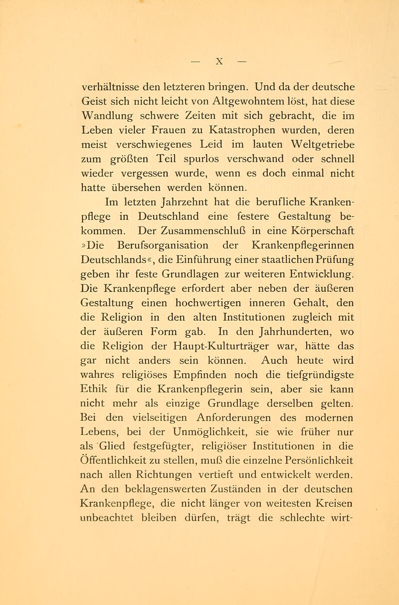 Verhältnisse den letzteren bringen. Und da der deutsche Geist sich nicht leicht von Altgewohntem löst, hat diese Wandlung schwere Zeiten mit sich gebracht, die im Leben vieler Frauen zu Katastrophen wurden, deren meist verschwiegenes Leid im lauten Weltgetriebe zum größten Teil spurlos verschwand oder schnell wieder vergessen wurde, wenn es doch einmal nicht hatte übersehen werden können. Im letzten Jahrzehnt hat die berufliche Kranken- pflege in Deutschland eine festere Gestaltung be- kommen. Der Zusammenschluß in eine Körperschaft »Die Berufsorganisation der Krankenpflegerinnen Deutschlands«, die Einführung einer staatlichen Prüfung geben ihr feste Grundlagen zur weiteren Entwicklung. Die Krankenpflege erfordert aber neben der äußeren Gestaltung einen hochwertigen inneren Gehalt, den die Religion in den alten Institutionen zugleich mit der äußeren Form gab. In den Jahrhunderten, wo die Religion der Haupt-Kulturträger war, hätte das gar nicht anders sein können. Auch heute wird wahres religiöses Empfinden noch die tiefgründigste Ethik für die Krankenpflegerin sein, aber sie kann nicht mehr als einzige Grundlage derselben gelten. Bei den vielseitigen Anforderungen des modernen Lebens, bei der Unmöglichkeit, sie wie früher nur als Glied festgefügter, religiöser Institutionen in die Öffentlichkeit zu stellen, muß die einzelne Persönlichkeit nach allen Richtungen vertieft und entwickelt werden. An den beklagenswerten Zuständen in der deutschen Krankenpflege, die nicht länger von weitesten Kreisen unbeachtet bleiben dürfen, trägt die schlechte wirt-