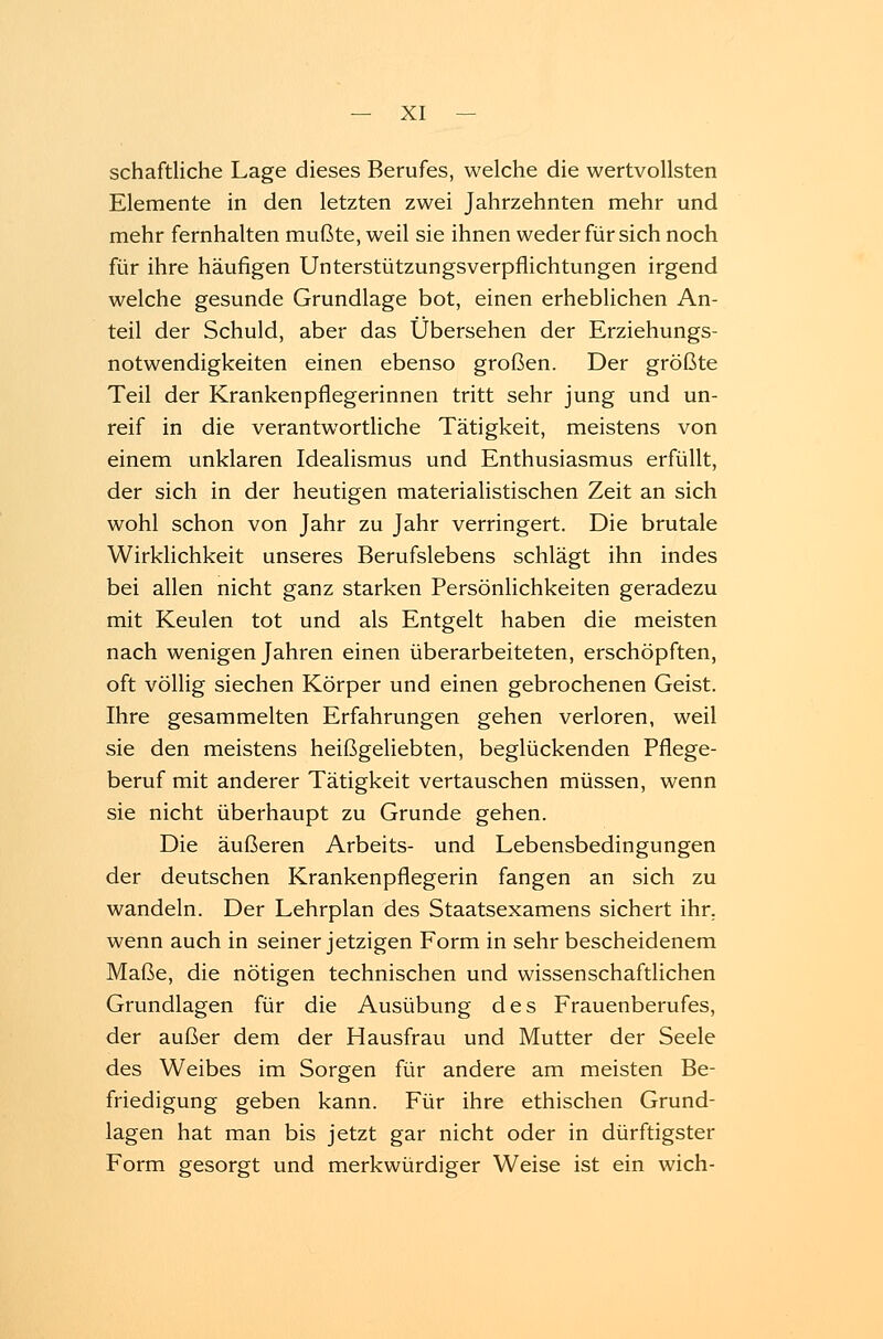 schaftliche Lage dieses Berufes, welche die wertvollsten Elemente in den letzten zwei Jahrzehnten mehr und mehr fernhalten mußte, weil sie ihnen weder für sich noch für ihre häufigen Unterstützungsverpflichtungen irgend welche gesunde Grundlage bot, einen erheblichen An- teil der Schuld, aber das Übersehen der Erziehungs- notwendigkeiten einen ebenso großen. Der größte Teil der Krankenpflegerinnen tritt sehr jung und un- reif in die verantwortliche Tätigkeit, meistens von einem unklaren Idealismus und Enthusiasmus erfüllt, der sich in der heutigen materialistischen Zeit an sich wohl schon von Jahr zu Jahr verringert. Die brutale Wirklichkeit unseres Berufslebens schlägt ihn indes bei allen nicht ganz starken Persönlichkeiten geradezu mit Keulen tot und als Entgelt haben die meisten nach wenigen Jahren einen überarbeiteten, erschöpften, oft völlig siechen Körper und einen gebrochenen Geist. Ihre gesammelten Erfahrungen gehen verloren, weil sie den meistens heißgeliebten, beglückenden Pflege- beruf mit anderer Tätigkeit vertauschen müssen, wenn sie nicht überhaupt zu Grunde gehen. Die äußeren Arbeits- und Lebensbedingungen der deutschen Krankenpflegerin fangen an sich zu wandeln. Der Lehrplan des Staatsexamens sichert ihr. wenn auch in seiner jetzigen Form in sehr bescheidenem Maße, die nötigen technischen und wissenschaftlichen Grundlagen für die Ausübung des Frauenberufes, der außer dem der Hausfrau und Mutter der Seele des Weibes im Sorgen für andere am meisten Be- friedigung geben kann. Für ihre ethischen Grund- lagen hat man bis jetzt gar nicht oder in dürftigster Form gesorgt und merkwürdiger Weise ist ein wich-