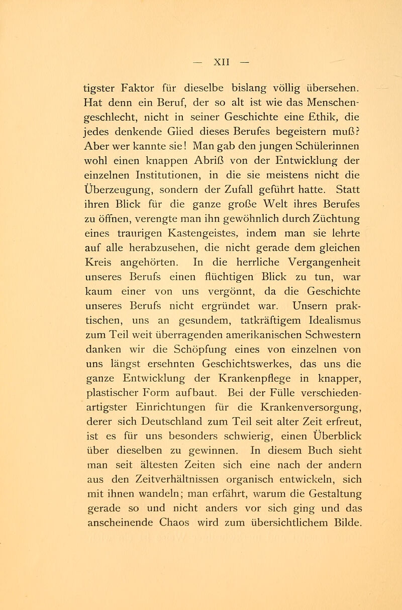 tigster Faktor für dieselbe bislang völlig übersehen. Hat denn ein Beruf, der so alt ist wie das Menschen- geschlecht, nicht in seiner Geschichte eine Ethik, die jedes denkende Glied dieses Berufes begeistern muß? Aber wer kannte sie! Man gab den jungen Schülerinnen wohl einen knappen Abriß von der Entwicklung der einzelnen Institutionen, in die sie meistens nicht die Überzeugung, sondern der Zufall geführt hatte. Statt ihren Blick für die ganze große Welt ihres Berufes zu öffnen, verengte man ihn gewöhnlich durch Züchtung eines traurigen Kastengeistes, indem man sie lehrte auf alle herabzusehen, die nicht gerade dem gleichen Kreis angehörten. In die herrliche Vergangenheit unseres Berufs einen flüchtigen Blick zu tun, war kaum einer von uns vergönnt, da die Geschichte unseres Berufs nicht ergründet war. Unsern prak- tischen, uns an gesundem, tatkräftigem Idealismus zum Teil weit überragenden amerikanischen Schwestern danken wir die Schöpfung eines von einzelnen von uns längst ersehnten Geschichtswerkes, das uns die ganze Entwicklung der Krankenpflege in knapper, plastischer Form aufbaut. Bei der Fülle verschieden- artigster Einrichtungen für die Kranken Versorgung, derer sich Deutschland zum Teil seit alter Zeit erfreut, ist es für uns besonders schwierig, einen Überblick über dieselben zu gewinnen. In diesem Buch sieht man seit ältesten Zeiten sich eine nach der andern aus den Zeitverhältnissen organisch entwickeln, sich mit ihnen wandeln; man erfährt, warum die Gestaltung gerade so und nicht anders vor sich ging und das anscheinende Chaos wird zum übersichtlichem Bilde.