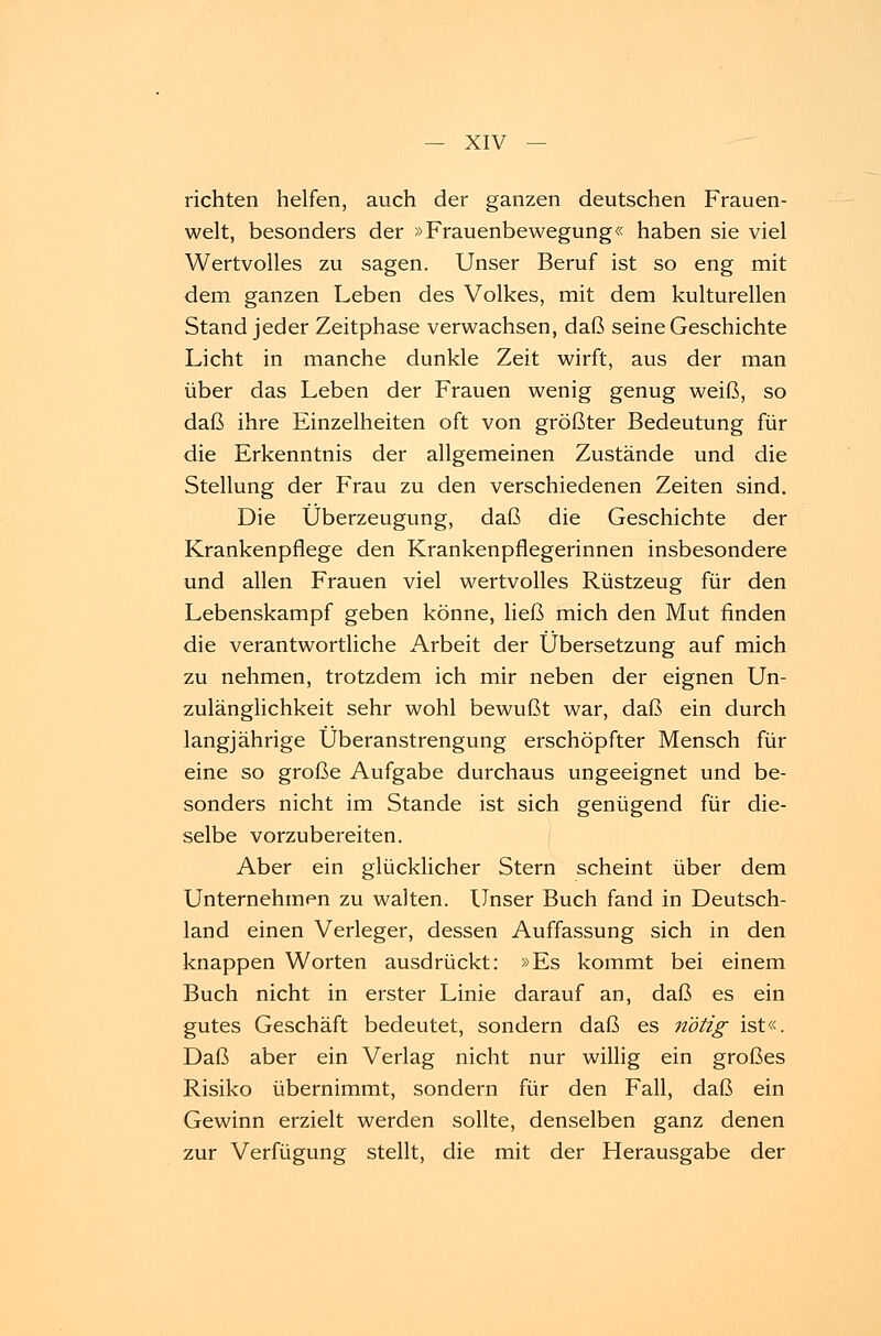 richten helfen, auch der ganzen deutschen Frauen- welt, besonders der »Frauenbewegung« haben sie viel Wertvolles zu sagen. Unser Beruf ist so eng mit dem ganzen Leben des Volkes, mit dem kulturellen Stand jeder Zeitphase verwachsen, daß seine Geschichte Licht in manche dunkle Zeit wirft, aus der man über das Leben der Frauen wenig genug weiß, so daß ihre Einzelheiten oft von größter Bedeutung für die Erkenntnis der allgemeinen Zustände und die Stellung der Frau zu den verschiedenen Zeiten sind. Die Überzeugung, daß die Geschichte der Krankenpflege den Krankenpflegerinnen insbesondere und allen Frauen viel wertvolles Rüstzeug für den Lebenskampf geben könne, ließ mich den Mut finden die verantwortliche Arbeit der Übersetzung auf mich zu nehmen, trotzdem ich mir neben der eignen Un- zulänglichkeit sehr wohl bewußt war, daß ein durch langjährige Überanstrengung erschöpfter Mensch für eine so große Aufgabe durchaus ungeeignet und be- sonders nicht im Stande ist sich genügend für die- selbe vorzubereiten. Aber ein glücklicher Stern scheint über dem Unternehmen zu walten. Unser Buch fand in Deutsch- land einen Verleger, dessen Auffassung sich in den knappen Worten ausdrückt: »Es kommt bei einem Buch nicht in erster Linie darauf an, daß es ein gutes Geschäft bedeutet, sondern daß es nötig ist«. Daß aber ein Verlag nicht nur willig ein großes Risiko übernimmt, sondern für den Fall, daß ein Gewinn erzielt werden sollte, denselben ganz denen zur Verfügung stellt, die mit der Herausgabe der