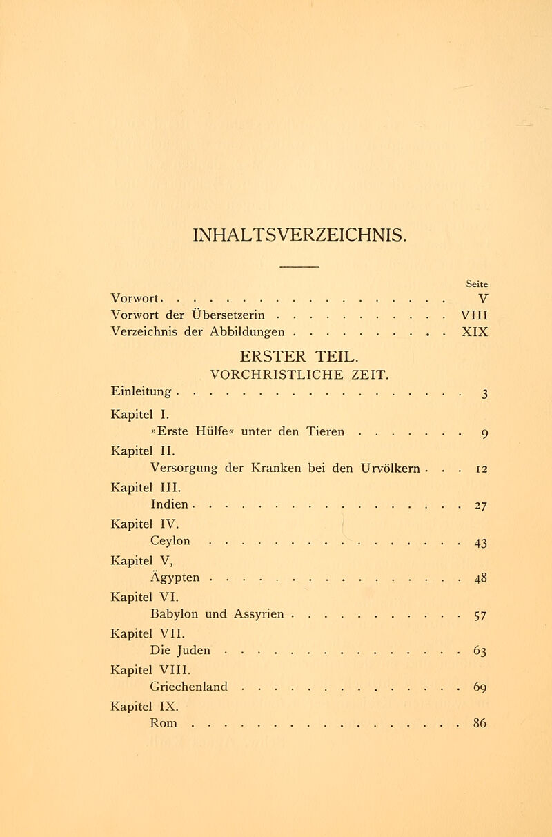 INHALTSVERZEICHNIS. Seite Vorwort V Vorwort der Übersetzerin VIII Verzeichnis der Abbildungen XIX ERSTER TEIL. VORCHRISTLICHE ZEIT. Einleitung 3 Kapitel I. »Erste Hülfe« unter den Tieren 9 Kapitel II. Versorgung der Kranken bei den Urvölkern ... 12 Kapitel III. Indien 27 Kapitel IV. Ceylon 43 Kapitel V, Ägypten 48 Kapitel VI. Babylon und Assyrien 57 Kapitel VII. Die Juden 63 Kapitel VIII. Griechenland 69 Kapitel IX. Rom 86