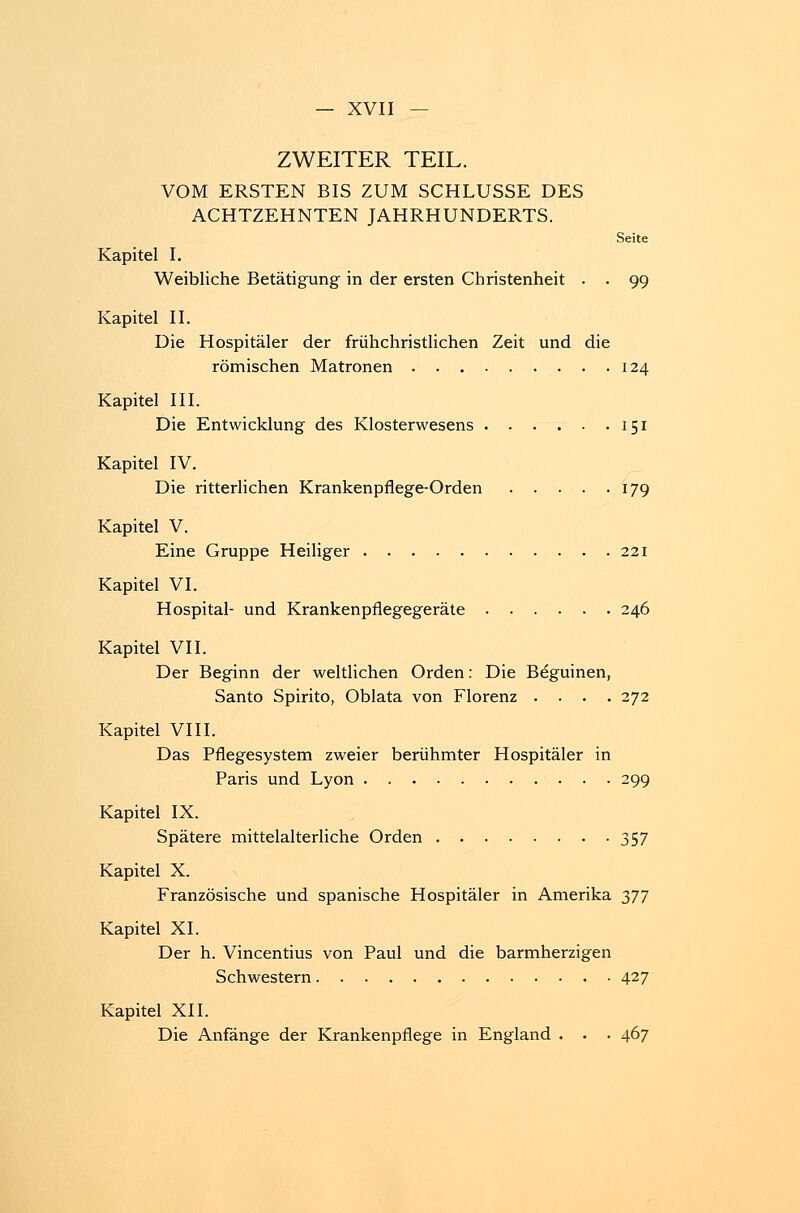 ZWEITER TEIL. VOM ERSTEN BIS ZUM SCHLÜSSE DES ACHTZEHNTEN JAHRHUNDERTS. Seite Kapitel I. Weibliche Betätigung in der ersten Christenheit . . 99 Kapitel II. Die Hospitäler der frühchristlichen Zeit und die römischen Matronen . .124 Kapitel III. Die Entwicklung des Klosterwesens 151 Kapitel IV. Die ritterlichen Krankenpflege-Orden 179 Kapitel V. Eine Gruppe Heiliger 221 Kapitel VI. Hospital- und Krankenpflegegeräte 246 Kapitel VII. Der Beginn der weltlichen Orden: Die Beguinen, Santo Spirito, Oblata von Florenz .... 272 Kapitel VIII. Das Pflegesystem zweier berühmter Hospitäler in Paris und Lyon 299 Kapitel IX. Spätere mittelalterliche Orden 357 Kapitel X. Französische und spanische Hospitäler in Amerika yjl Kapitel XL Der h. Vincentius von Paul und die barmherzigen Schwestern 427 Kapitel XII. Die Anfänge der Krankenpflege in England . . . 467