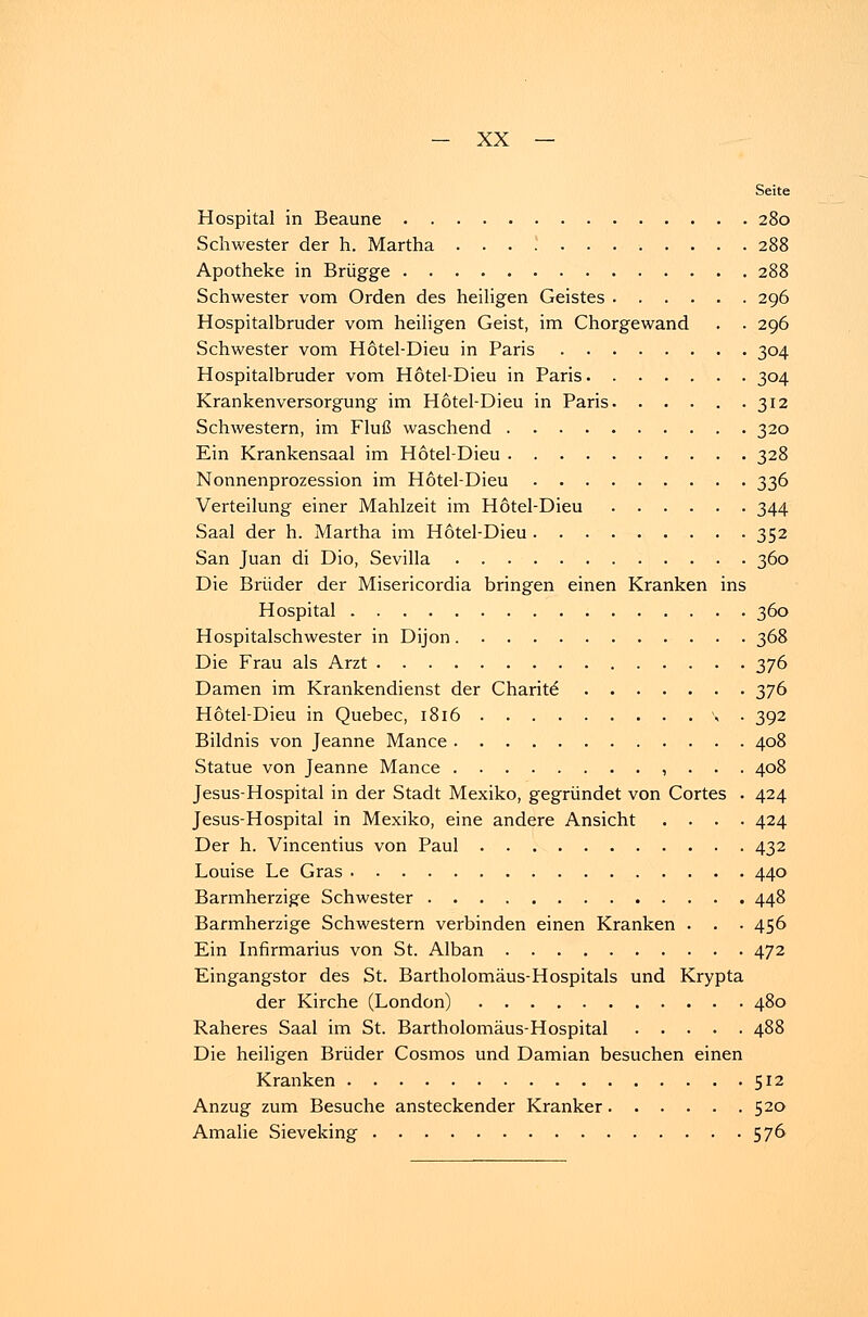Seite Hospital in Beaune 280 Schwester der h. Martha 288 Apotheke in Brügge 288 Schwester vom Orden des heiligen Geistes 296 Hospitalbruder vom heiligen Geist, im Chorgewand . . 296 Schwester vom Hotel-Dieu in Paris 304 Hospitalbruder vom Hotel-Dieu in Paris 304 Krankenversorgung im Hotel-Dieu in Paris 312 Schwestern, im Fluß waschend 320 Ein Krankensaal im Hotel-Dieu 328 Nonnenprozession im Hotel-Dieu 336 Verteilung einer Mahlzeit im Hotel-Dieu 344 Saal der h. Martha im Hotel-Dieu 352 San Juan di Dio, Sevilla 360 Die Brüder der Misericordia bringen einen Kranken ins Hospital 360 Hospitalschwester in Dijon 368 Die Frau als Arzt 376 Damen im Krankendienst der Charite 376 Hotel-Dieu in Quebec, 1816 \ . 392 Bildnis von Jeanne Mance 408 Statue von Jeanne Mance , . . . 408 Jesus-Hospital in der Stadt Mexiko, gegründet von Cortes . 424 Jesus-Hospital in Mexiko, eine andere Ansicht .... 424 Der h. Vincentius von Paul 432 Louise Le Gras 440 Barmherzige Schwester 448 Barmherzige Schwestern verbinden einen Kranken . . . 456 Ein Infirmarius von St. Alban 472 Eingangstor des St. Bartholomäus-Hospitals und Krypta der Kirche (London) 480 Raheres Saal im St. Bartholomäus-Hospital 488 Die heiligen Brüder Cosmos und Damian besuchen einen Kranken 512 Anzug zum Besuche ansteckender Kranker 520 Amalie Sieveking 576