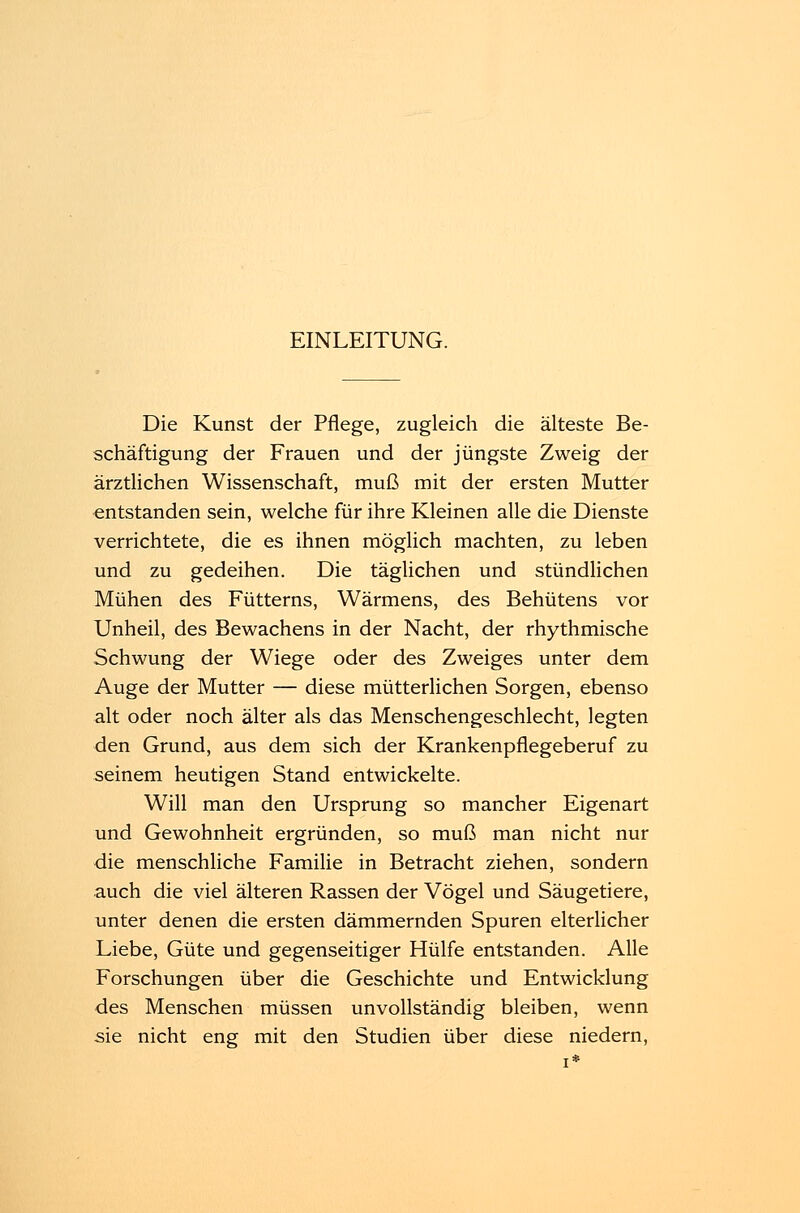 EINLEITUNG. Die Kunst der Pflege, zugleich die älteste Be- schäftigung der Frauen und der jüngste Zweig der ärztlichen Wissenschaft, muß mit der ersten Mutter entstanden sein, welche für ihre Kleinen alle die Dienste verrichtete, die es ihnen möglich machten, zu leben und zu gedeihen. Die täglichen und stündlichen Mühen des Fütterns, Wärmens, des Behütens vor Unheil, des Bewachens in der Nacht, der rhythmische Schwung der Wiege oder des Zweiges unter dem Auge der Mutter — diese mütterlichen Sorgen, ebenso alt oder noch älter als das Menschengeschlecht, legten den Grund, aus dem sich der Krankenpflegeberuf zu seinem heutigen Stand entwickelte. Will man den Ursprung so mancher Eigenart und Gewohnheit ergründen, so muß man nicht nur die menschliche Familie in Betracht ziehen, sondern auch die viel älteren Rassen der Vögel und Säugetiere, unter denen die ersten dämmernden Spuren elterlicher Liebe, Güte und gegenseitiger Hülfe entstanden. Alle Forschungen über die Geschichte und Entwicklung des Menschen müssen unvollständig bleiben, wenn sie nicht eng mit den Studien über diese niedern,