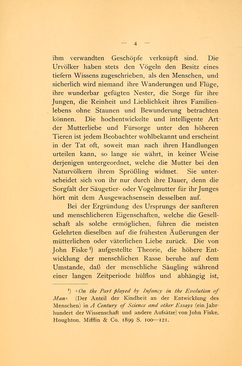 ihm verwandten Geschöpfe verknüpft sind. Die Urvölker haben stets den Vögeln den Besitz eines tiefern Wissens zugeschrieben, als den Menschen, und sicherlich wird niemand ihre Wanderungen und Flüge, ihre wunderbar gefügten Nester, die Sorge für ihre Jungen, die Reinheit und Lieblichkeit ihres Familien- lebens ohne Staunen und Bewunderung betrachten können. Die hochentwickelte und intelligente Art der Mutterliebe und Fürsorge unter den höheren Tieren ist jedem Beobachter wohlbekannt und erscheint in der Tat oft, soweit man nach ihren Handlungen urteilen kann, so lange sie währt, in keiner Weise derjenigen untergeordnet, welche die Mutter bei den Naturvölkern ihrem Sprößling widmet. Sie unter- scheidet sich von ihr nur durch ihre Dauer, denn die Sorgfalt der Säugetier- oder Vogelmutter für ihr Junges hört mit dem Ausgewachsensein desselben auf. Bei der Ergründung des Ursprungs der sanfteren und menschlicheren Eigenschaften, welche die Gesell- schaft als solche ermöglichen, führen die meisten Gelehrten dieselben auf die frühesten Äußerungen der mütterlichen oder väterlichen Liebe zurück. Die von John Fiske') aufgestellte Theorie, die höhere Ent- wicklung der menschlichen Rasse beruhe auf dem Umstände, daß der menschliche Säugling während einer langen Zeitperiode hülflos und abhängig ist, ') »On the Part played by Infancy in the Evolution of Man«- (Der Anteil der Kindheit an der Entwicklung des Menschen) in A Century of Science and other Essays (ein Jahr- hundert der Wissenschaft und andere Aufsätze) von John Fiske. Houghton, Mifflin & Co. 1899 S. 100—121.