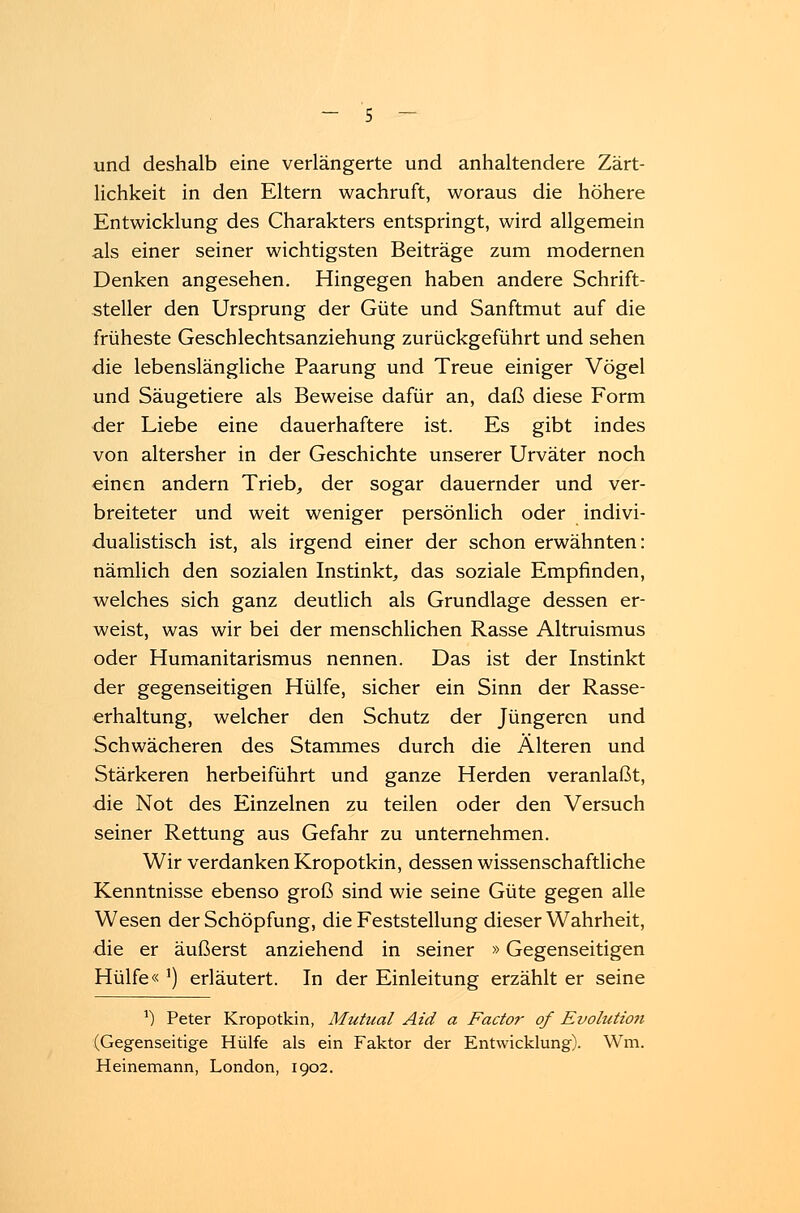 und deshalb eine verlängerte und anhaltendere Zärt- lichkeit in den Eltern wachruft, woraus die höhere Entwicklung des Charakters entspringt, wird allgemein als einer seiner wichtigsten Beiträge zum modernen Denken angesehen. Hingegen haben andere Schrift- steller den Ursprung der Güte und Sanftmut auf die früheste Geschlechtsanziehung zurückgeführt und sehen die lebenslängliche Paarung und Treue einiger Vögel und Säugetiere als Beweise dafür an, daß diese Form der Liebe eine dauerhaftere ist. Es gibt indes von altersher in der Geschichte unserer Urväter noch einen andern Trieb, der sogar dauernder und ver- breiteter und weit weniger persönlich oder indivi- dualistisch ist, als irgend einer der schon erwähnten: nämlich den sozialen Instinkt, das soziale Empfinden, welches sich ganz deutlich als Grundlage dessen er- weist, was wir bei der menschlichen Rasse Altruismus oder Humanitarismus nennen. Das ist der Instinkt der gegenseitigen Hülfe, sicher ein Sinn der Rasse- erhaltung, welcher den Schutz der Jüngeren und Schwächeren des Stammes durch die Alteren und Stärkeren herbeiführt und ganze Herden veranlaßt, die Not des Einzelnen zu teilen oder den Versuch seiner Rettung aus Gefahr zu unternehmen. Wir verdanken Kropotkin, dessen wissenschaftliche Kenntnisse ebenso groß sind wie seine Güte gegen alle Wesen der Schöpfung, die Feststellung dieser Wahrheit, die er äußerst anziehend in seiner »Gegenseitigen Hülfe« ') erläutert. In der Einleitung erzählt er seine *) Peter Kropotkin, Mutual Aid a Factor of Evolution (Gegenseitige Hülfe als ein Faktor der Entwicklung). Wm. Heinemann, London, 1902.