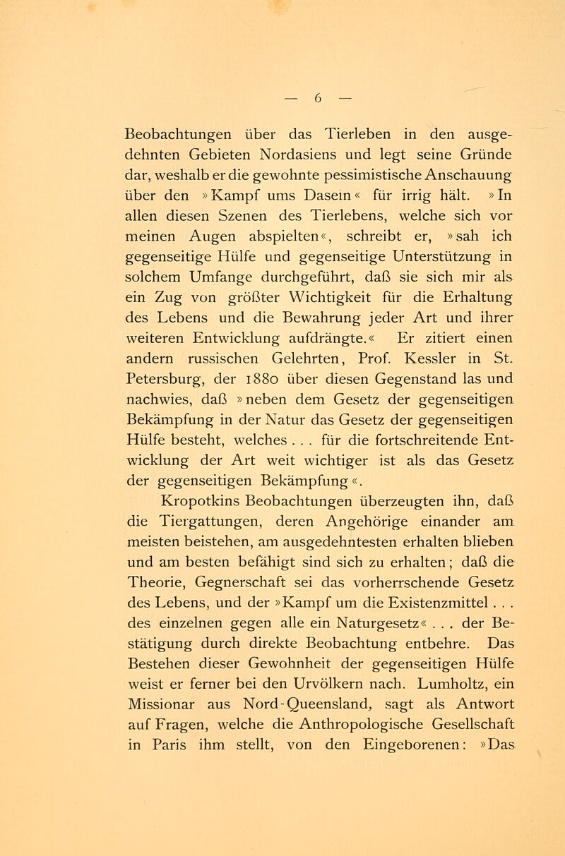 Beobachtungen über das Tierleben in den ausge- dehnten Gebieten Nordasiens und legt seine Gründe dar, weshalb er die gewohnte pessimistische Anschauung über den »Kampf ums Dasein« für irrig hält. »In allen diesen Szenen des Tierlebens, welche sich vor meinen Augen abspielten«, schreibt er, »sah ich gegenseitige Hülfe und gegenseitige Unterstützung in solchem Umfange durchgeführt, daß sie sich mir als ein Zug von größter Wichtigkeit für die Erhaltung des Lebens und die Bewahrung jeder Art und ihrer weiteren Entwicklung aufdrängte.« Er zitiert einen andern russischen Gelehrten, Prof. Kessler in St. Petersburg, der 1880 über diesen Gegenstand las und nachwies, daß »neben dem Gesetz der gegenseitigen Bekämpfung in der Natur das Gesetz der gegenseitigen Hülfe besteht, welches ... für die fortschreitende Ent- wicklung der Art weit wichtiger ist als das Gesetz der gegenseitigen Bekämpfung «. Kropotkins Beobachtungen überzeugten ihn, daß die Tiergattungen, deren Angehörige einander am meisten beistehen, am ausgedehntesten erhalten blieben und am besten befähigt sind sich zu erhalten; daß die Theorie, Gegnerschaft sei das vorherrschende Gesetz des Lebens, und der »Kampf um die Existenzmittel . . . des einzelnen gegen alle ein Naturgesetz« . . . der Be- stätigung durch direkte Beobachtung entbehre. Das Bestehen dieser Gewohnheit der gegenseitigen Hülfe weist er ferner bei den Urvölkern nach. Lumholtz, ein Missionar aus Nord-Queensland, sagt als Antwort auf Fragen, welche die Anthropologische Gesellschaft in Paris ihm stellt, von den Eingeborenen: »Das
